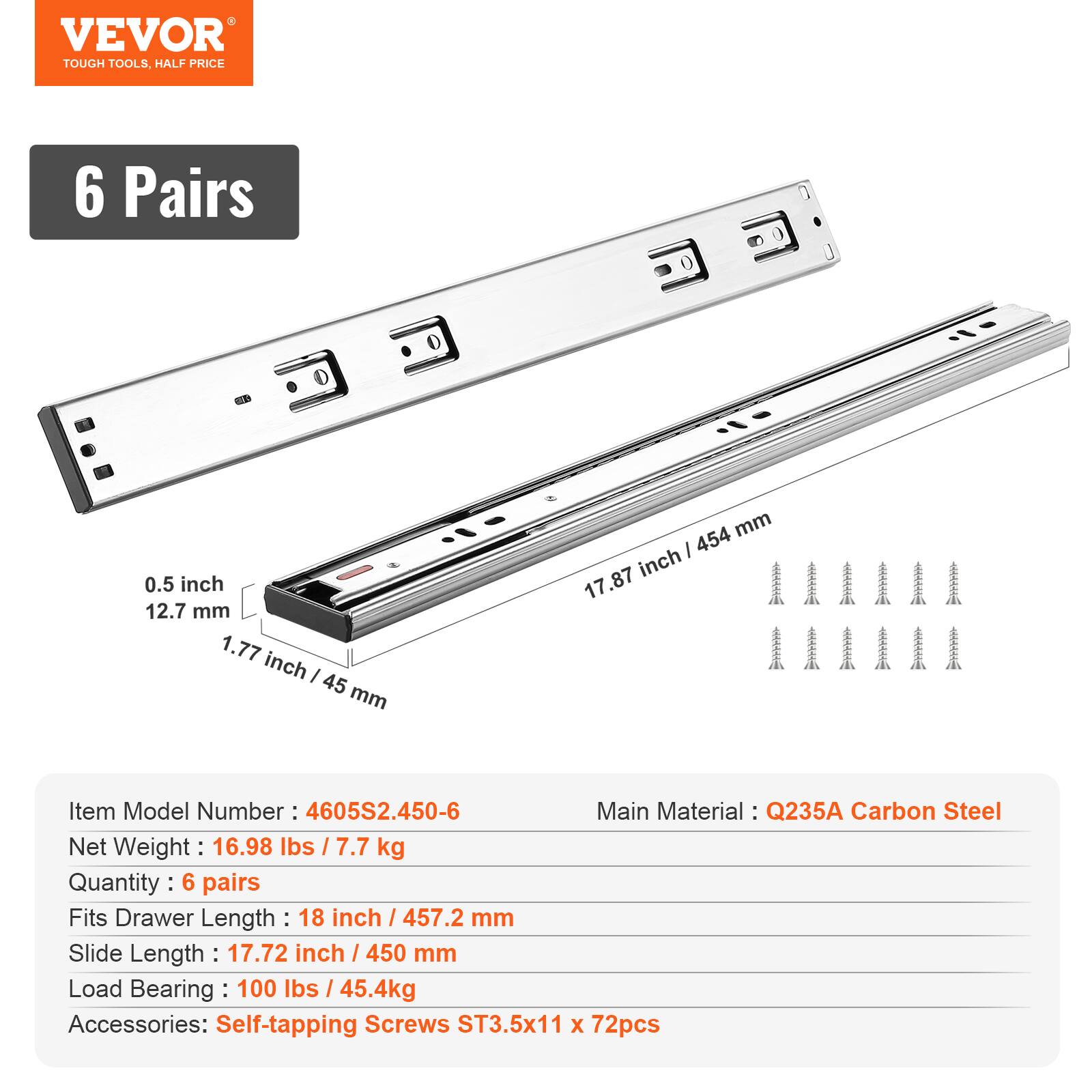 VEVOR TOUGH TOOLS, HALF PRICE

6 Pairs

0.5 inch / 12.7 mm  
1.77 inch / 45 mm  
17.87 inch / 454 mm

Item Model Number: 4605S2.450-6  
Main Material: Q235A Carbon Steel  
Net Weight: 16.98 lbs / 7.7 kg  
Quantity: 6 pairs  
Fits Drawer Length: 18 inch / 457.2 mm  
Slide Length: 17.72 inch / 450 mm  
Load Bearing: 100 lbs / 45.4 kg  
Accessories: Self-tapping Screws ST3.5x11 x 72pcs