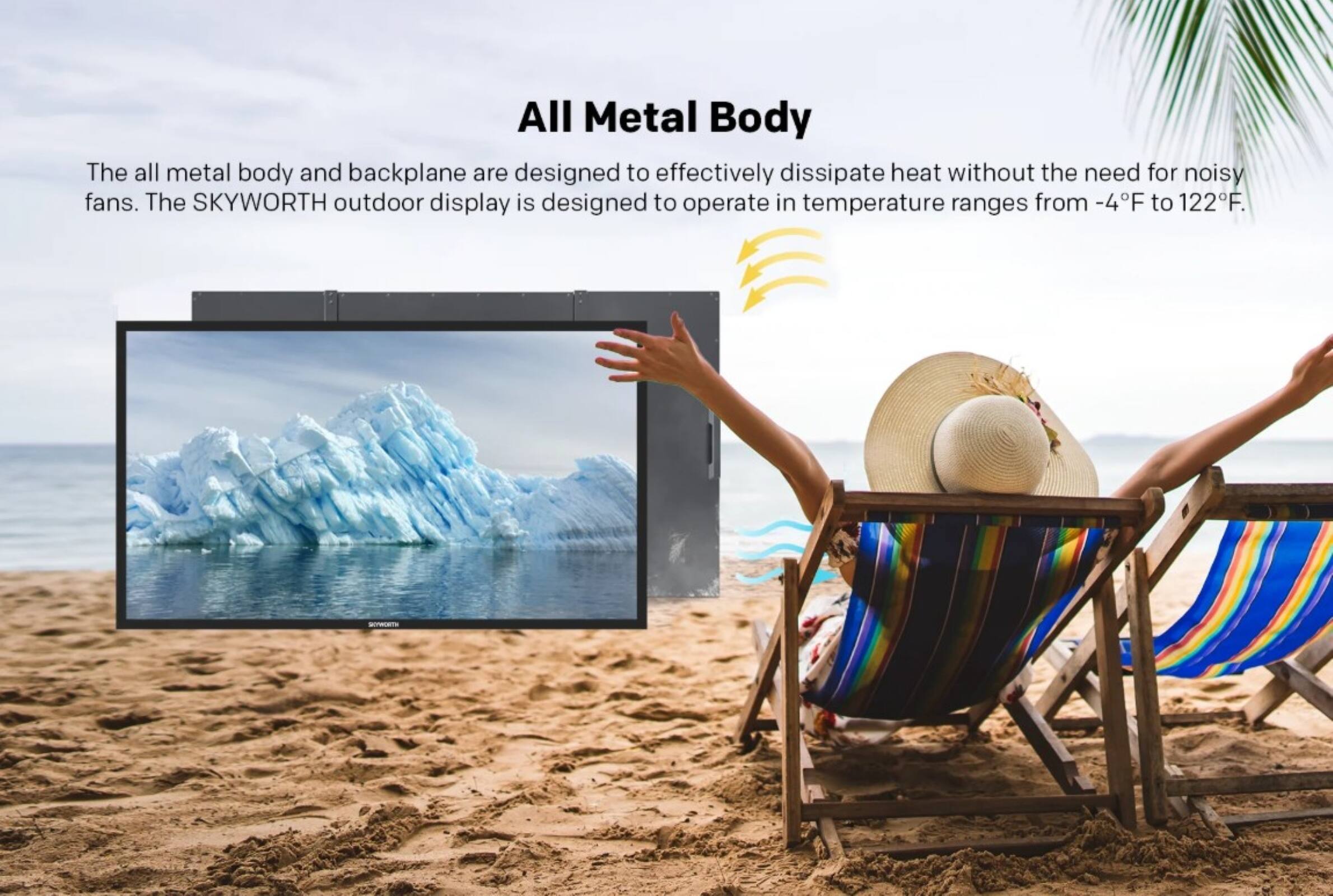 All Metal Body

The all metal body and backplane are designed to effectively dissipate heat without the need for noisy fans. The SKYWORTH outdoor display is designed to operate in temperature ranges from -4°F to 122°F.