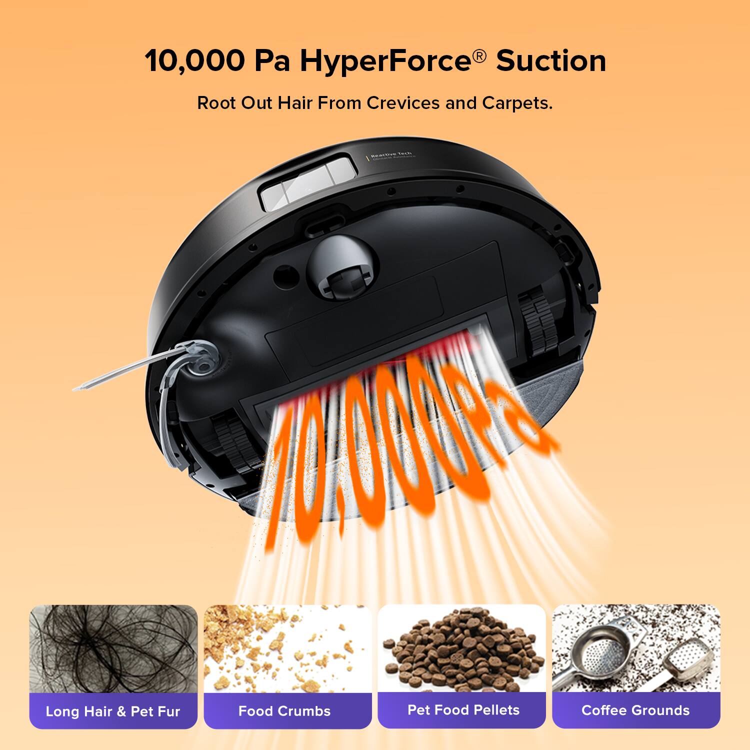 10,000 Pa HyperForce® Suction  
Root Out Hair From Crevices and Carpets.  

- Long Hair & Pet Fur  
- Food Crumbs  
- Pet Food Pellets  
- Coffee Grounds