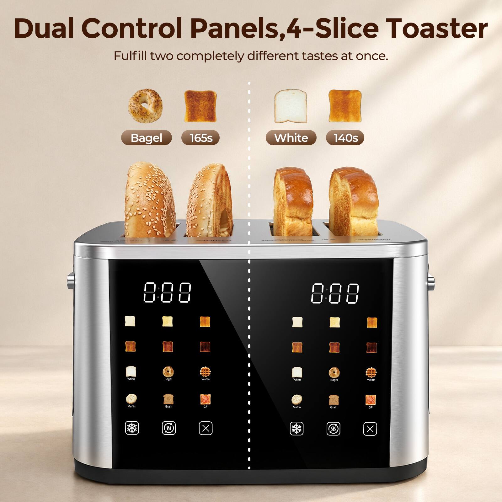 Dual Control Panels, 4-Slice Toaster  
Fulfill two completely different tastes at once.  

Bagel  
165s  

White  
140s  

Muffin  
Grain