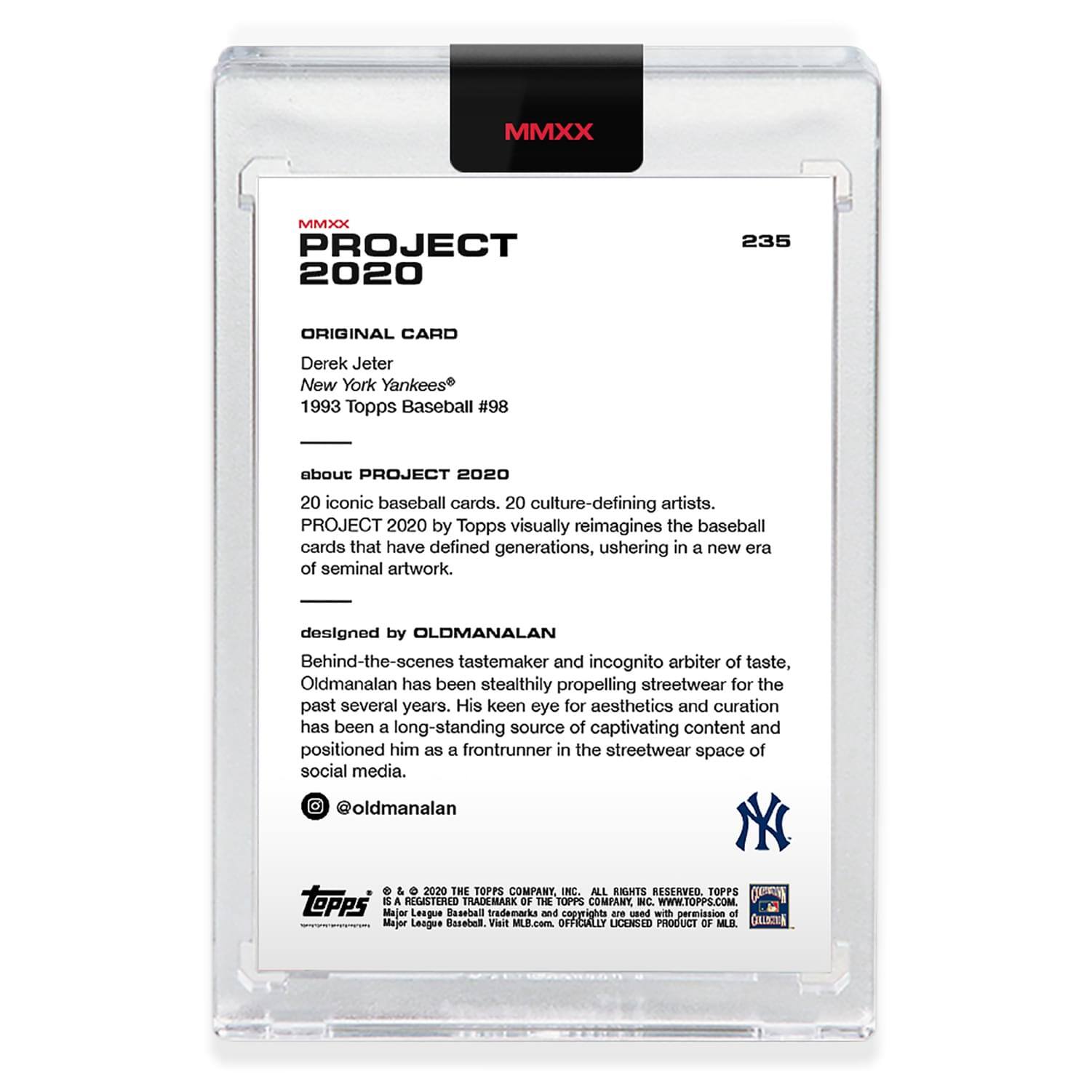 **MMXX PROJECT 2020**

**235**

**ORIGINAL CARD**

Derek Jeter  
New York Yankees®  
1993 Topps Baseball #98

---

**about PROJECT 2020**

20 iconic baseball cards. 20 culture-defining artists.  
PROJECT 2020 by Topps visually reimagines the baseball cards that have defined generations, ushering in a new era of seminal artwork.

---

**designed by OLDMANALAN**

Behind-the-scenes tastemaker and incognito arbiter of taste, Oldmanalan has been stealthily propelling streetwear for the past several years. His keen eye for aesthetics and curation has been a long-standing source of captivating content and positioned him as a frontrunner in the streetwear space of social media.

@oldmanalan

---

**© 2020 THE TOPPS COMPANY INC. ALL RIGHTS RESERVED.**

**TOPPS**  
A REGISTERED TRADEMARK OF THE TOPPS COMPANY INC.  
WWW.TOPPS.COM

**Major League Baseball trademarks and copyrights are used with permission of Major League Baseball. Visit MLB.com**

**OFFICIALLY LICENSED PRODUCT OF MLB**

---

**MMXX**