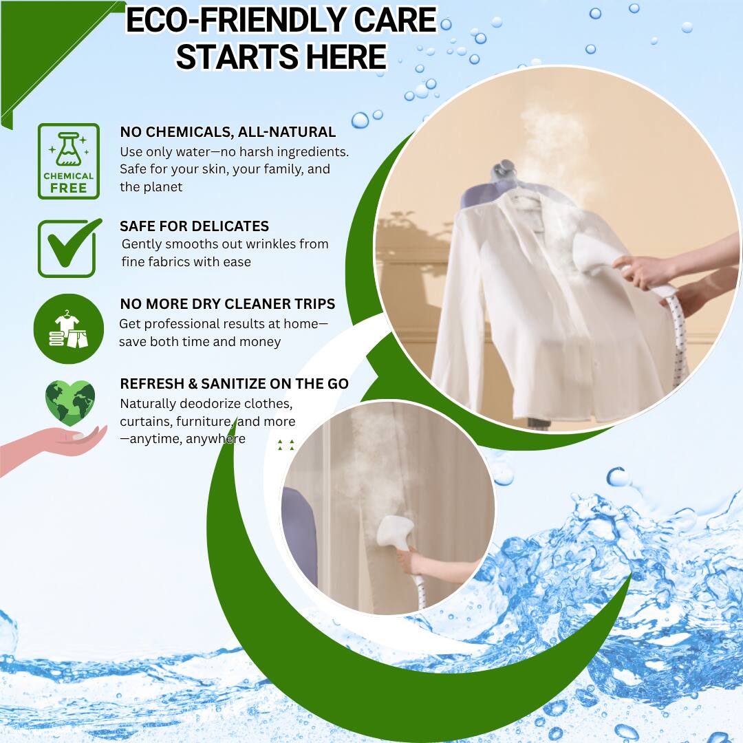 ECO-FRIENDLY CARE STARTS HERE

- NO CHEMICALS, ALL-NATURAL
  Use only water—no harsh ingredients. Safe for your skin, your family, and the planet.

- SAFE FOR DELICATES
  Gently smooths out wrinkles from fine fabrics with ease.

- NO MORE DRY CLEANER TRIPS
  Get professional results at home—save both time and money.

- REFRESH & SANITIZE ON THE GO
  Naturally deodorize clothes, curtains, furniture, and more—anytime, anywhere.