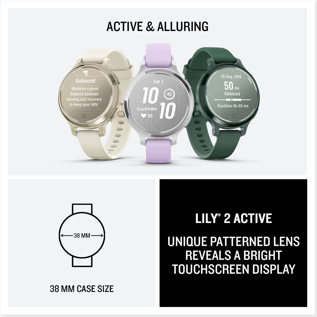 ACTIVE & ALLURING

Balanced
Maintain a good balance between training and recovery to keep your HRV

70 Avg. HRV
50 ms
Balanced
Baseline 46-60 ms

GARMIN 10
85

LILY 2 ACTIVE
UNIQUE PATTERNED LENS REVEALS A BRIGHT TOUCHSCREEN DISPLAY

38 MM CASE SIZE