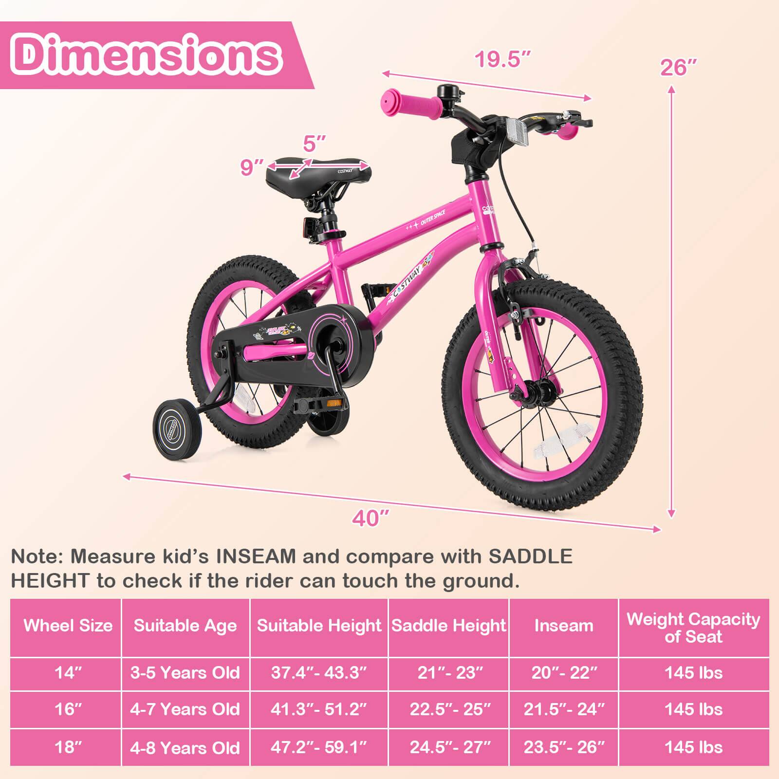 Dimensions  
19.5" 26" 9" 5" OST *.. COSTA 40"  

Note: Measure kid's INSEAM and compare with SADDLE HEIGHT to check if the rider can touch the ground.  

Wheel Size | Suitable Age | Suitable Height | Saddle Height | Inseam | Weight Capacity of Seat  
--- | --- | --- | --- | --- | ---  
14" | 3-5 Years Old | 37.4"- 43.3" | 21"- 23" | 20"- 22" | 145 lbs  
16" | 4-7 Years Old | 41.3"- 51.2" | 22.5"- 25" | 21.5"- 24" | 145 lbs  
18" | 4-8 Years Old | 47.2"- 59.1" | 24.5"- 27" | 23.5"- 26" | 145 lbs