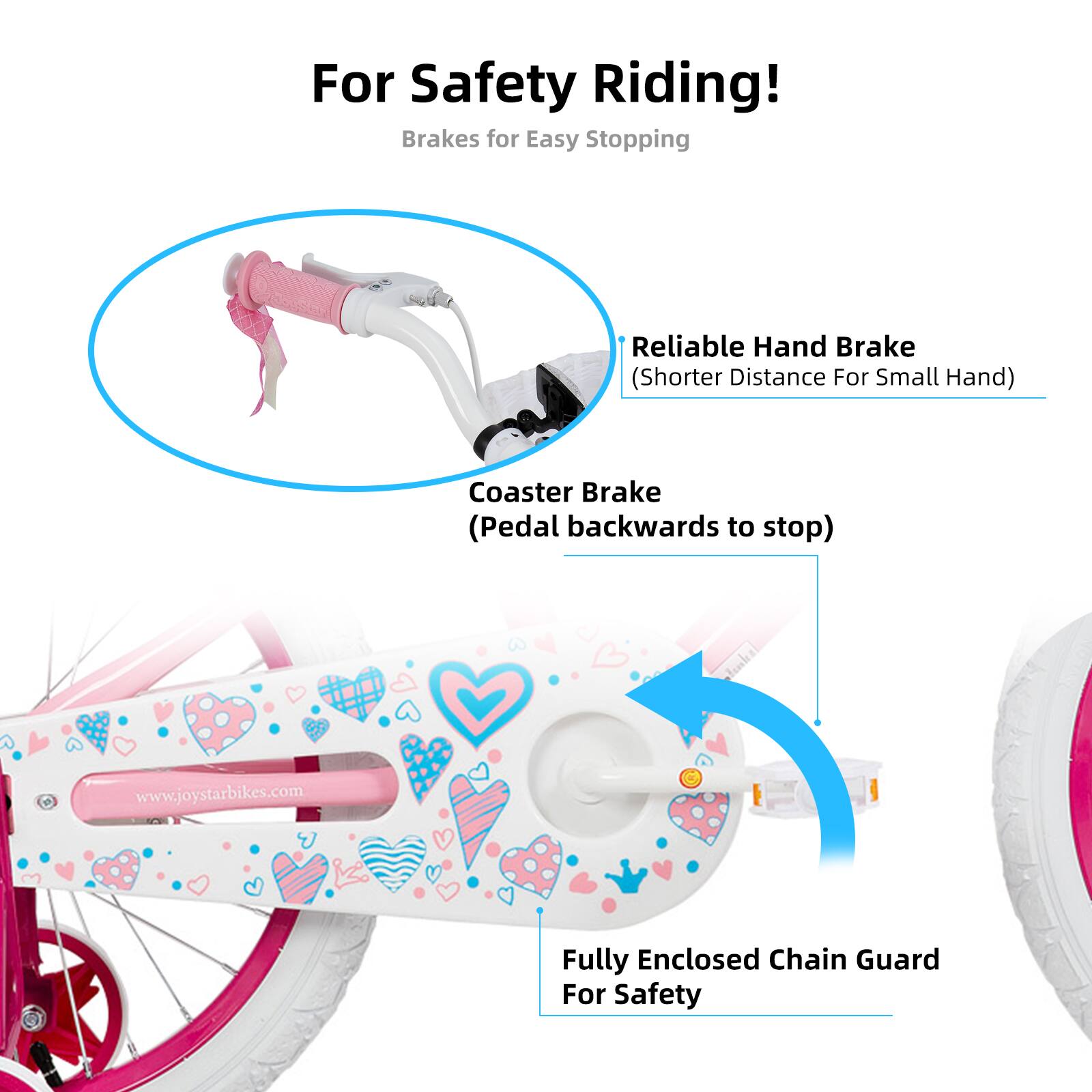 For Safety Riding!  
Brakes for Easy Stopping  

- Reliable Hand Brake (Shorter Distance For Small Hand)  
- Coaster Brake (Pedal backwards to stop)  
- Fully Enclosed Chain Guard For Safety  

www.joystarbikes.com