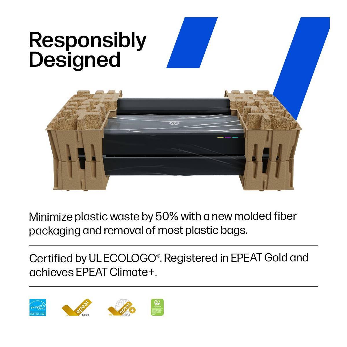 Responsibly Designed

Minimize plastic waste by 50% with a new molded fiber packaging and removal of most plastic bags.

Certified by UL ECOLOGO®. Registered in EPEAT Gold and achieves EPEAT Climate+.
