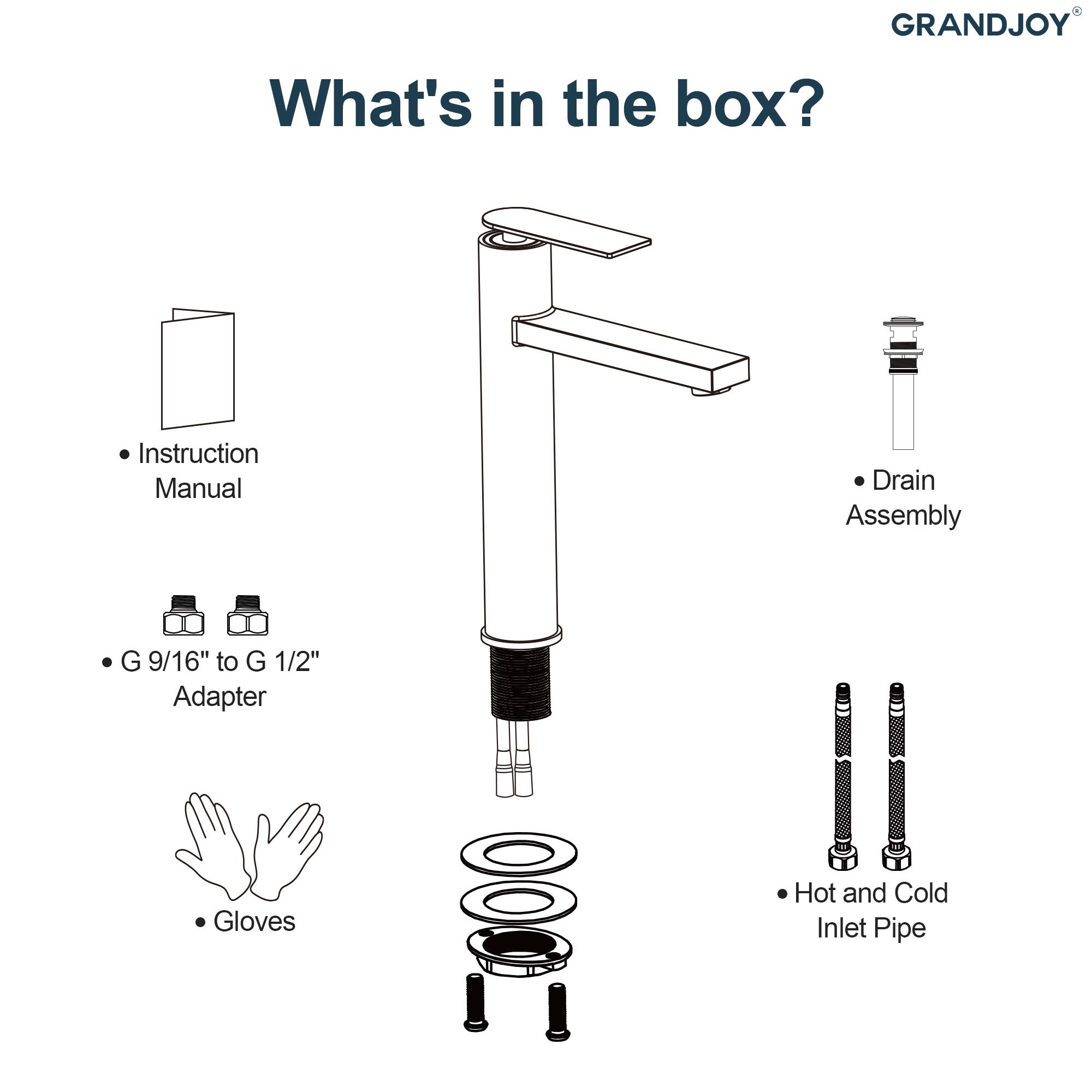 GRANDJOY

What's in the box?

- Instruction Manual
- G 9/16" to G 1/2" Adapter
- Gloves
- Drain Assembly
- Hot and Cold Inlet Pipe