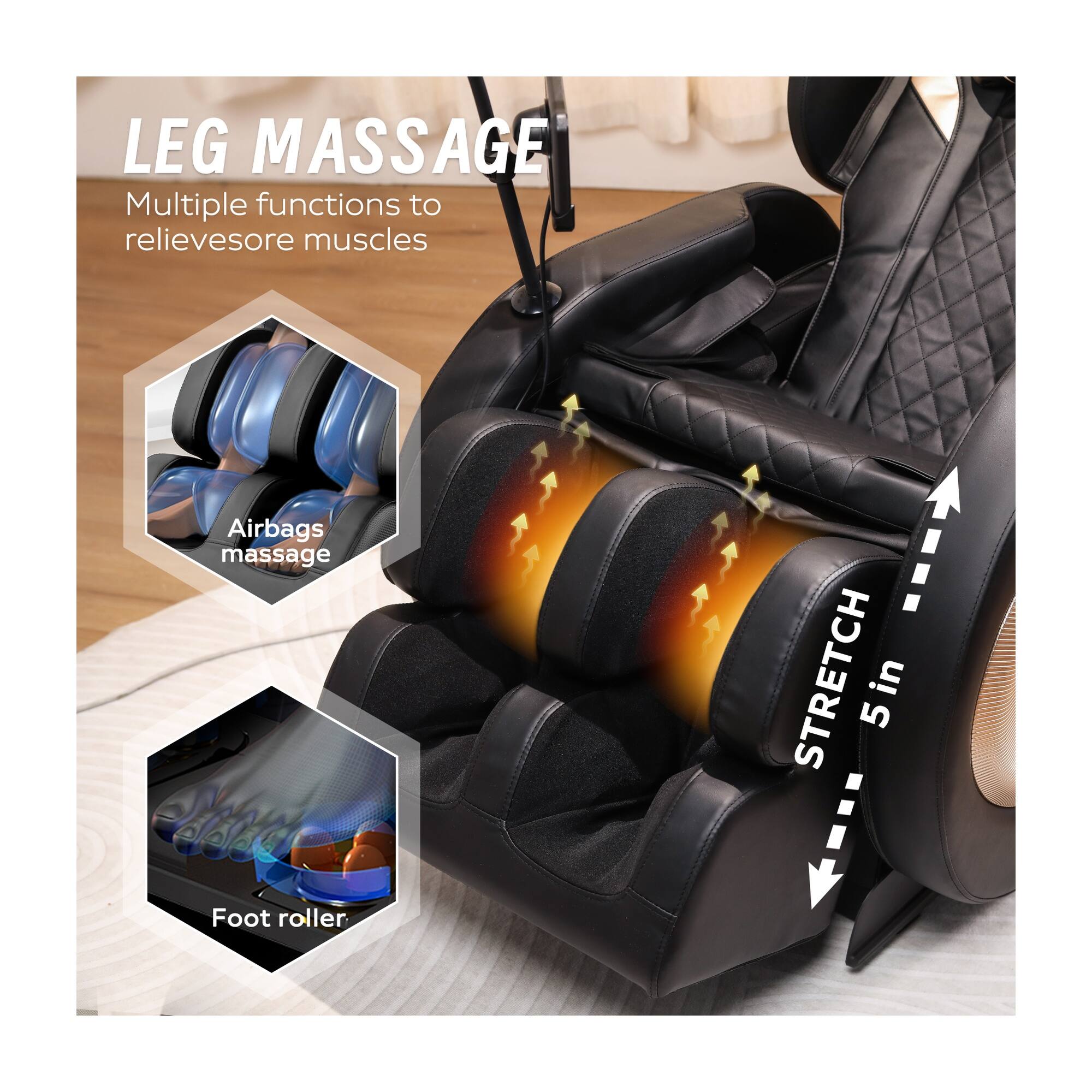 LEG MASSAGE  
Multiple functions to relieve sore muscles  

Airbags massage  
Foot roller  

STRETCH 5 in