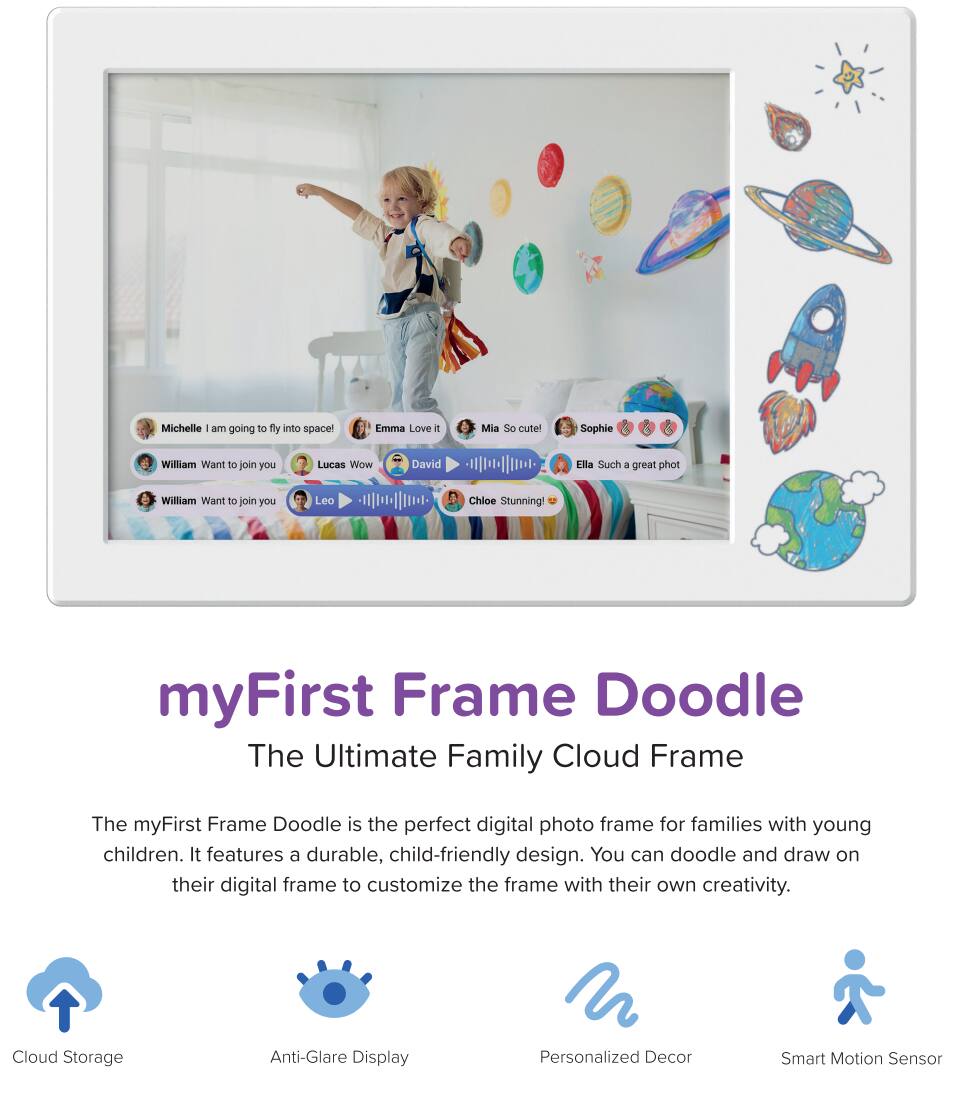 Michelle: I am going to fly into space!  
Emma: Love it  
Mia: So cute!  
Sophie: 👍  
Ella: Such a great phot  
William: Want to join you  
Lucas: Wow  
David: 👍  
William: Want to join you  
Leo: 👍  
Chloe: Stunning!  

---

**myFirst Frame Doodle**  
The Ultimate Family Cloud Frame  

The myFirst Frame Doodle is the perfect digital photo frame for families with young children. It features a durable, child-friendly design. You can doodle and draw on their digital frame to customize the frame with their own creativity.  

- Cloud Storage  
- Anti-Glare Display  
- Personalized Decor  
- Smart Motion Sensor