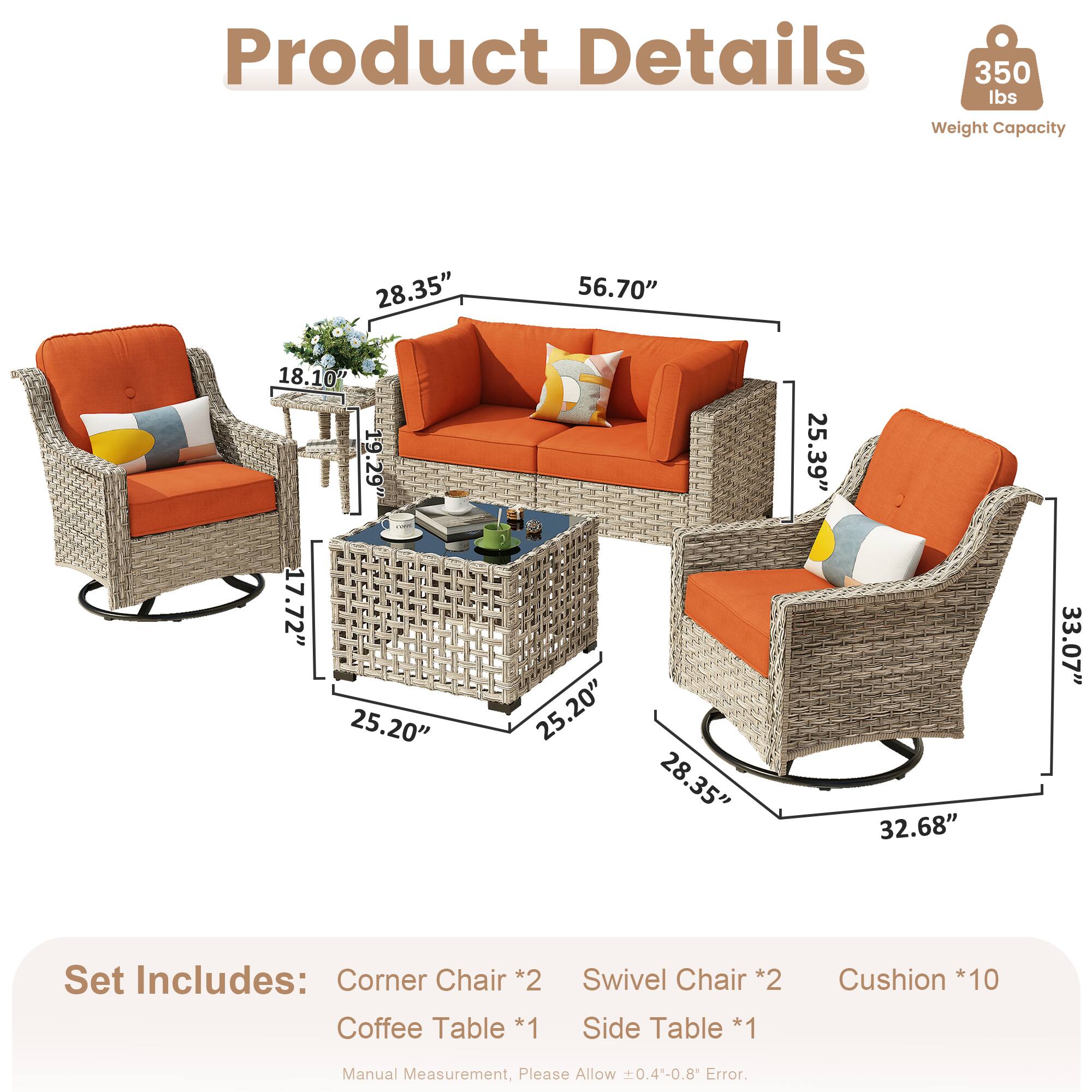 Product Details  
350 lbs Weight Capacity  

Dimensions:  
- 28.35"  
- 56.70"  
- 18.10"  
- 19.29"  
- 17.72"  
- 25.20"  
- 25.20"  
- 28.35"  
- 25.39"  
- 32.68"  
- 33.07"  

Set Includes:  
- Corner Chair *2  
- Coffee Table *1  
- Swivel Chair *2  
- Side Table *1  
- Cushion *10  

Manual Measurement, Please Allow 0.4-0.8" Error.