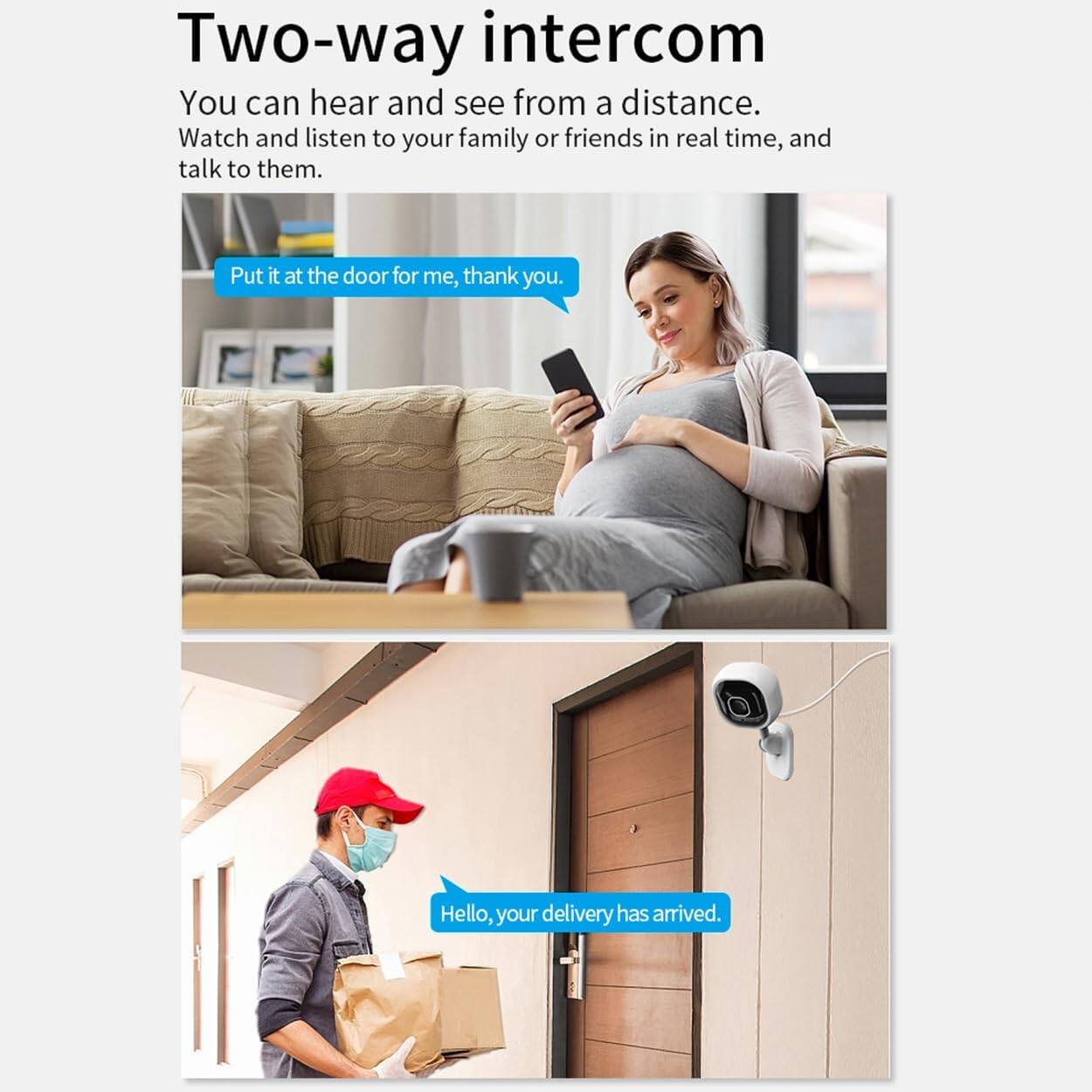 Two-way intercom

You can hear and see from a distance. Watch and listen to your family or friends in real time, and talk to them.

Put it at the door for me, thank you.

Hello, your delivery has arrived.