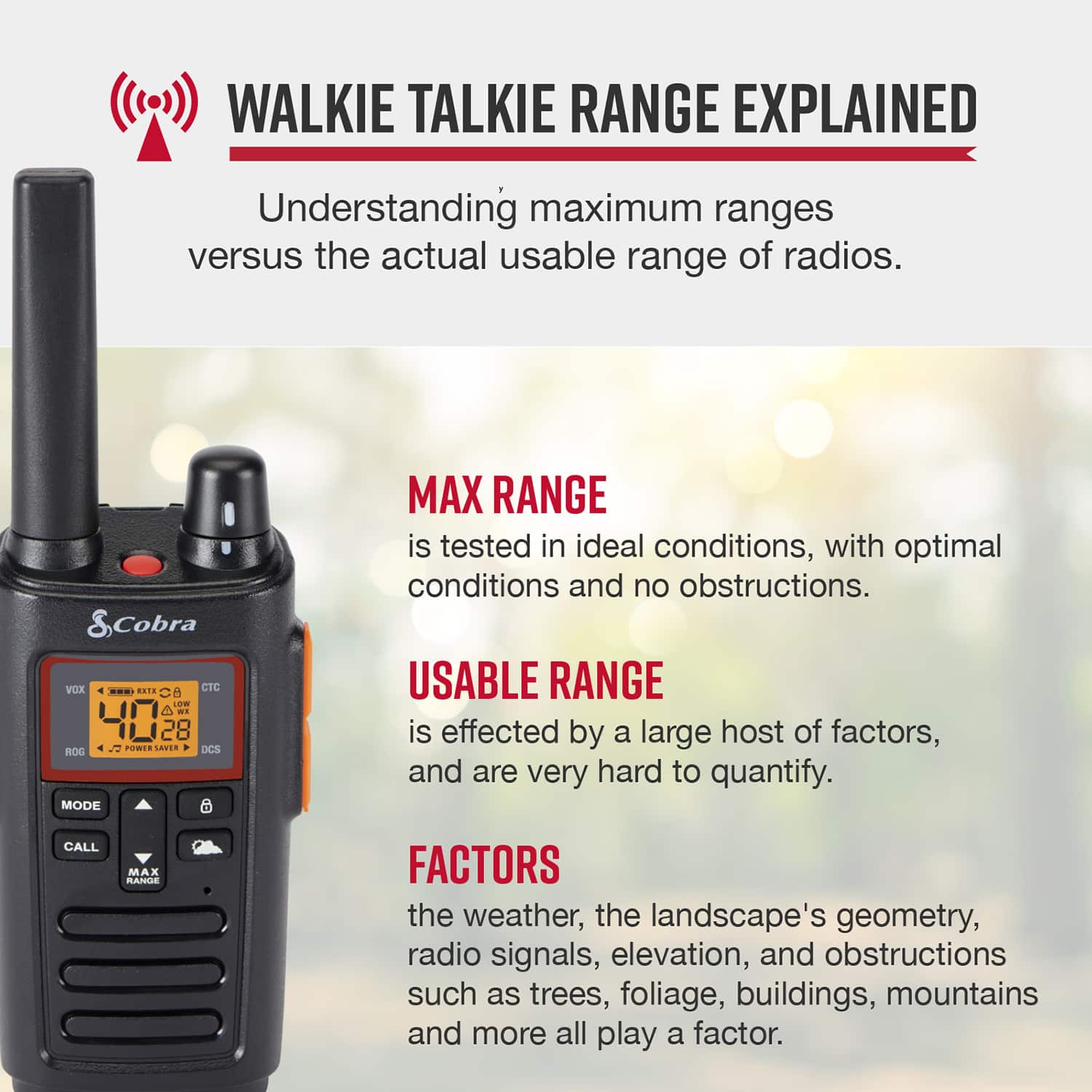 Walkie Talkie Range Explained: Understanding Maximum Ranges vs. the Actual Usable Range of Radios.
Cobra VX D.TE CTC d oW 40 28 CNT. LVdA DCS RO MODE MAX RANGE is tested in ideal conditions, with optimal conditions and no obstructions.
USABLE RANGE is affected by a large host of factors, and are very hard to quantify.
FACTORS:
- The weather
- The landscape's geometry
- Radio signals
- Elevation
- Obstructions such as trees, foliage, buildings, mountains and more.