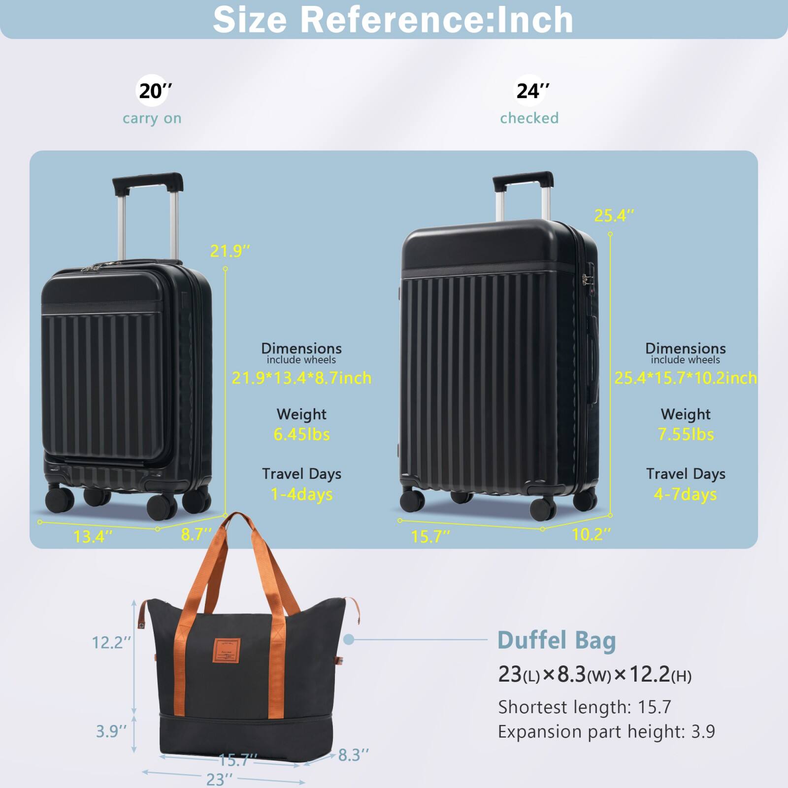 **Size Reference: Inch**

- **20" carry on**
  - Dimensions include wheels: 21.9" x 13.4" x 8.7"
  - Weight: 6.45 lbs
  - Travel Days: 1-4 days

- **24" checked**
  - Dimensions include wheels: 25.4" x 15.7" x 10.2"
  - Weight: 7.55 lbs
  - Travel Days: 4-7 days

- **Duffel Bag**
  - 23(L) x 8.3(w) x 12.2(H)
  - Shortest length: 15.7"
  - Expansion part height: 3.9"