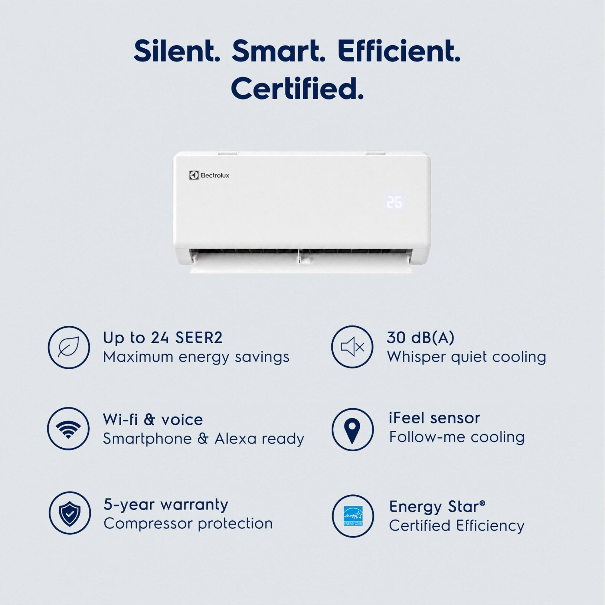 Silent. Smart. Efficient. Certified.

Electrolux

Up to 24 SEER2 Maximum energy savings

30 dB(A) Whisper quiet cooling

Wi-fi & voice Smartphone & Alexa ready

iFeel sensor Follow-me cooling

5-year warranty Compressor protection

Energy Star Certified Efficiency