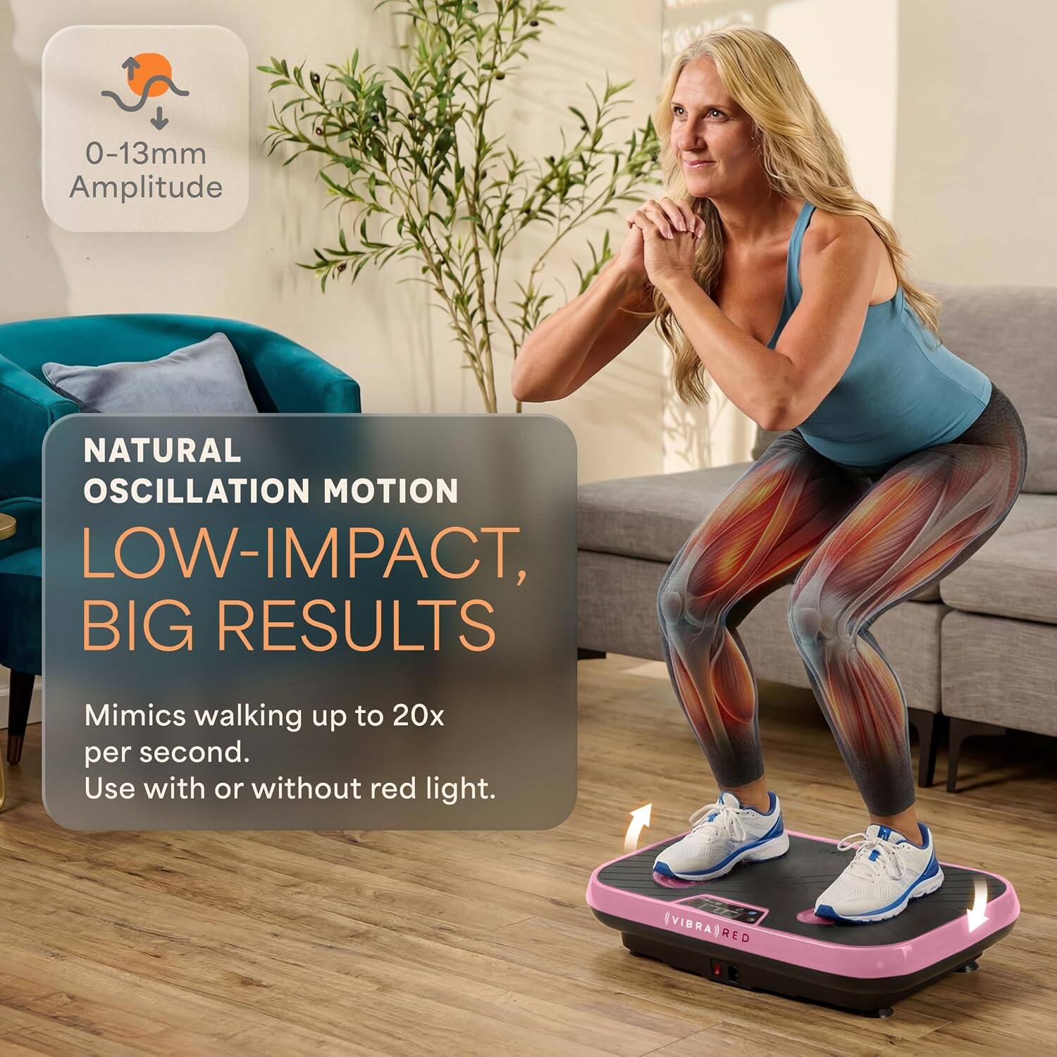 0-13mm Amplitude  
NATURAL OSCILLATION MOTION  
LOW-IMPACT, BIG RESULTS  
Mimics walking up to 20x per second.  
Use with or without red light.  
EVIBRATRED
