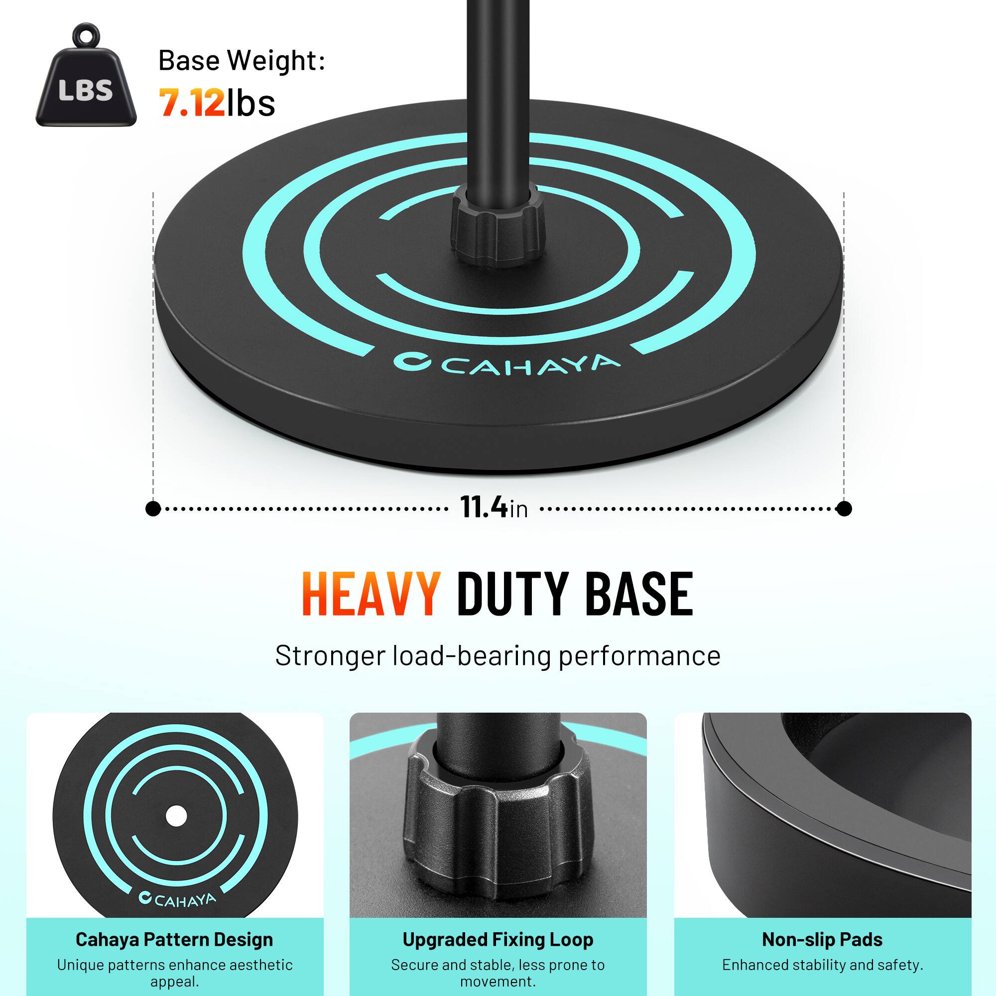 Base Weight: 7.12 lbs  
CAHAYA  
11.4in  
HEAVY DUTY BASE  
Stronger load-bearing performance  

CAHAYA Pattern Design  
Unique patterns enhance aesthetic appeal.  

Upgraded Fixing Loop  
Secure and stable, less prone to movement.  

Non-slip Pads  
Enhanced stability and safety.