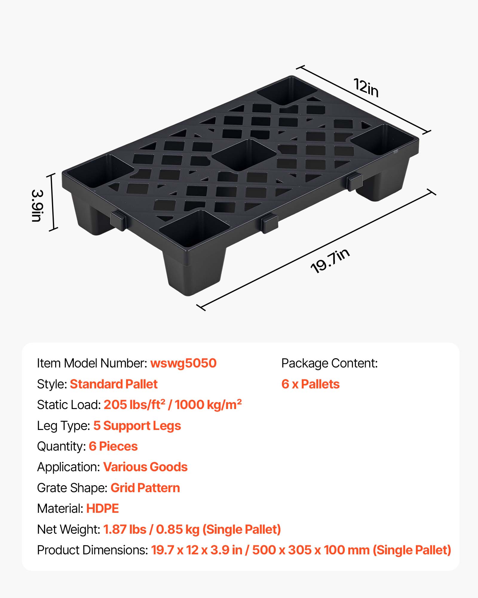 12in 3.9in I 19.7in

Item Model Number: wswg5050

Package Content: 6 x Pallets

Static Load: 205 lbs/ft² / 1000 kg/m²

Leg Type: 5 Support Legs

Quantity: 6 Pieces

Application: Various Goods

Grate Shape: Grid Pattern

Material: HDPE

Net Weight: 1.87 lbs / 0.85 kg (Single Pallet)

Product Dimensions: 19.7 x 12 x 3.9 in / 500 x 305 x 100 mm (Single Pallet)