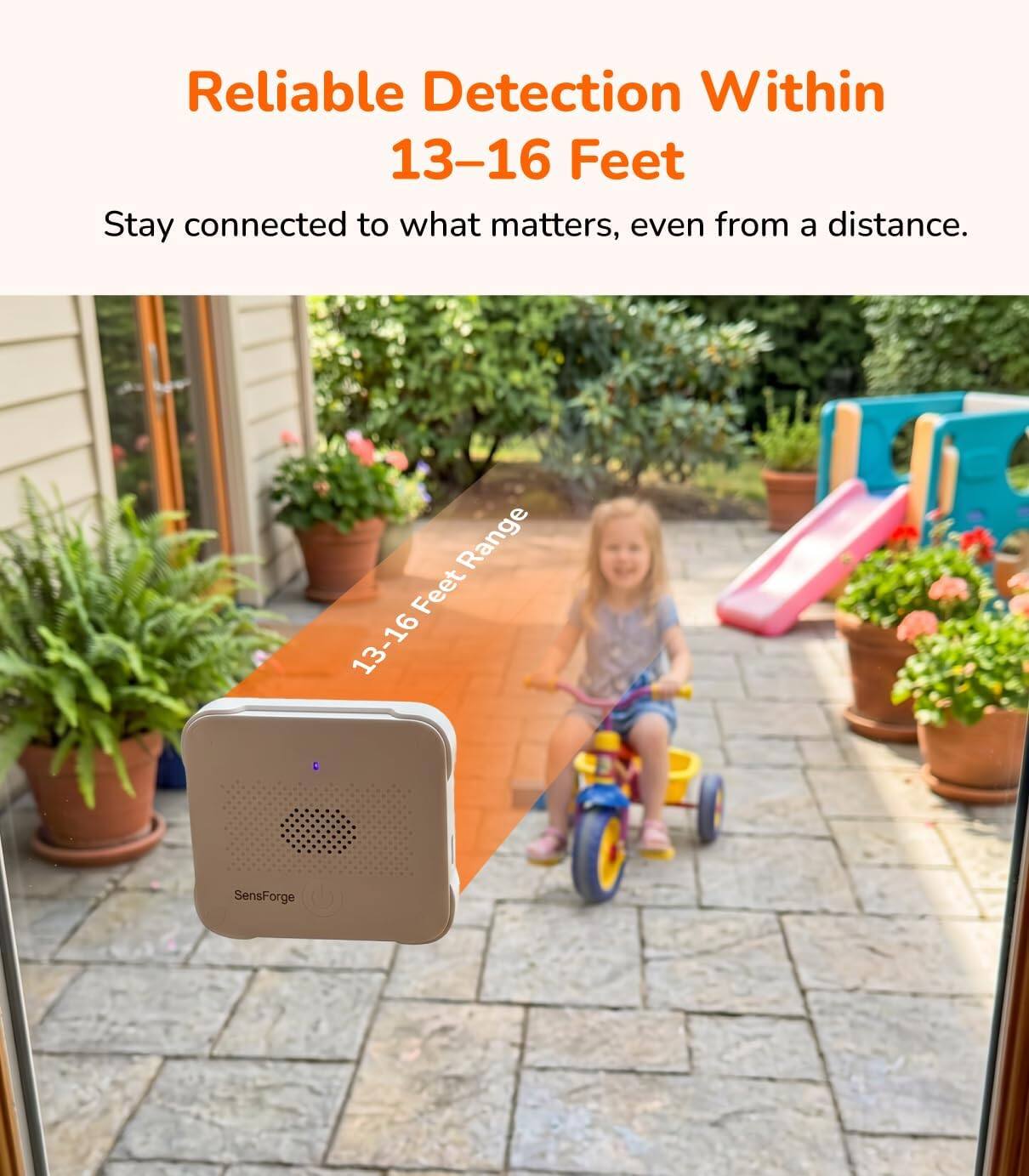 Reliable Detection Within 13-16 Feet  
Stay connected to what matters, even from a distance.  
Range Feet 13-16  
SensForge