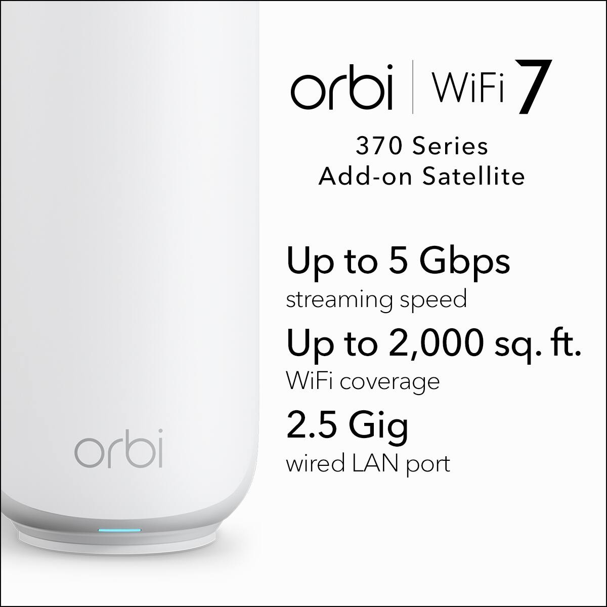 orbi WiFi 7  
370 Series  
Add-on Satellite  

Up to 5 Gbps streaming speed  
Up to 2,000 sq. ft. WiFi coverage  
2.5 Gig wired LAN port