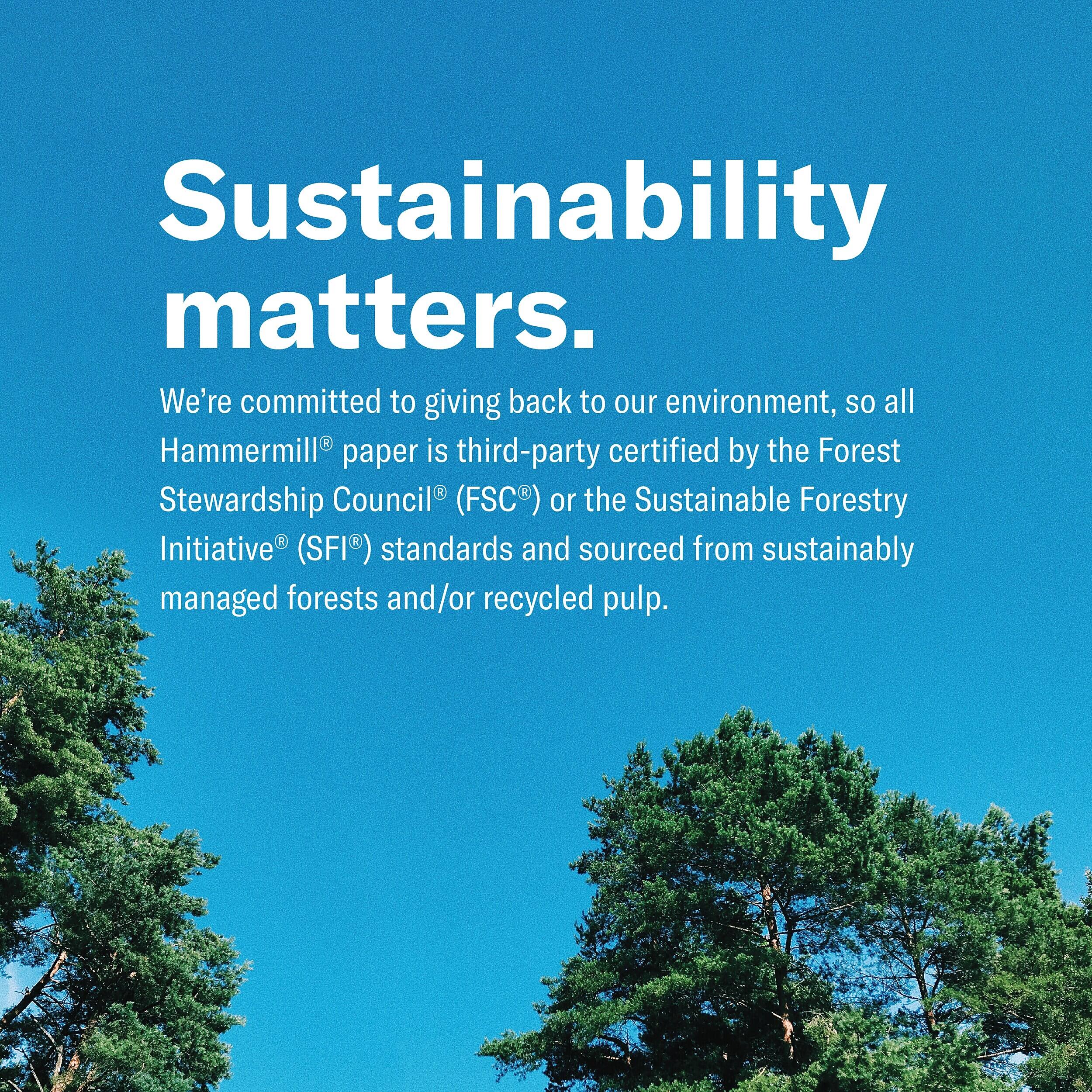 Sustainability matters. We're committed to giving back to our environment, so all Hammermill® paper is third-party certified by the Forest Stewardship Council® (FSC®) or the Sustainable Forestry Initiative® (SFI®) standards and sourced from sustainably managed forests and/or recycled pulp.