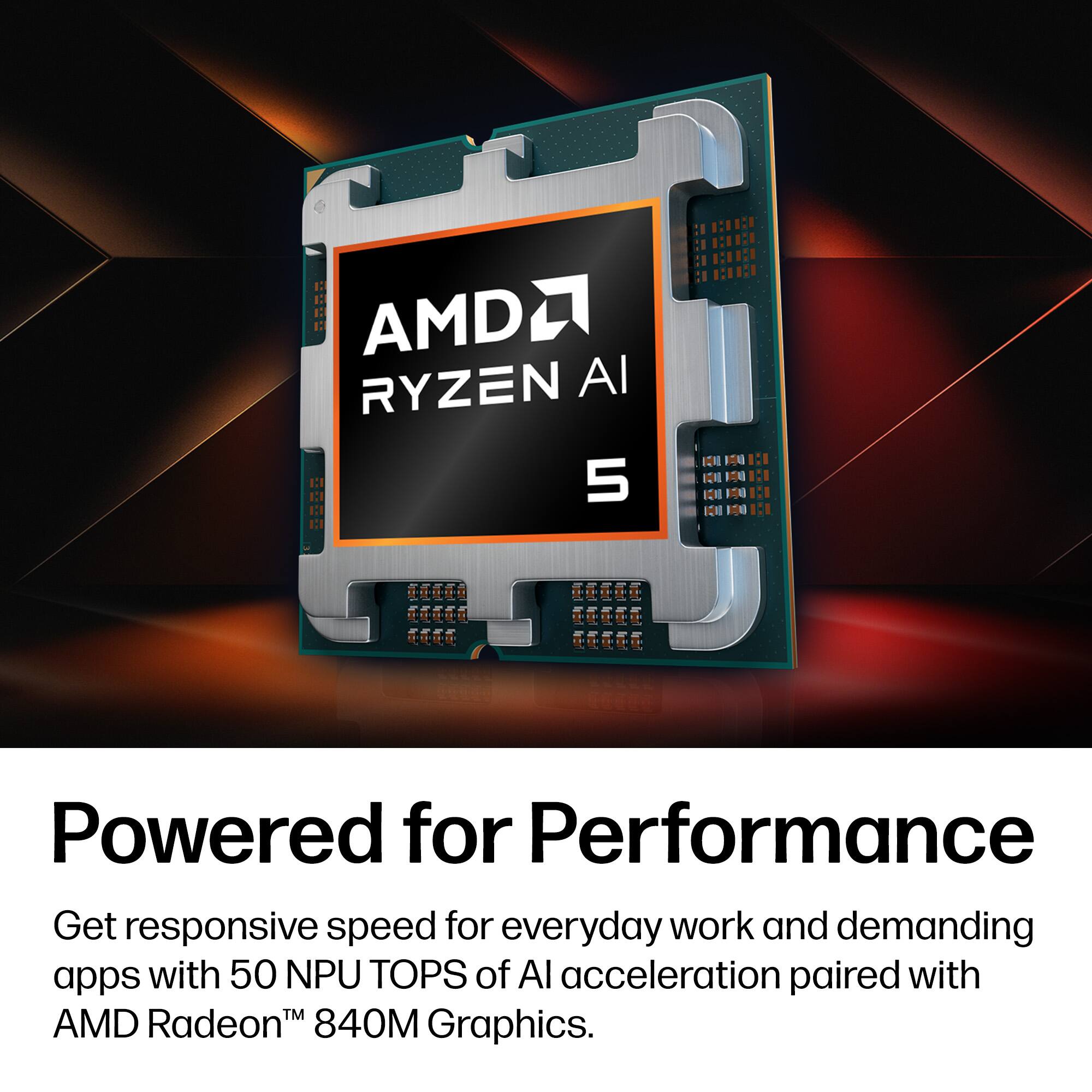 AMD Ryzen AI 5  
Powered for Performance  
Get responsive speed for everyday work and demanding apps with 50 NPU TOPS of AI acceleration paired with AMD Radeon™ 840M Graphics.
