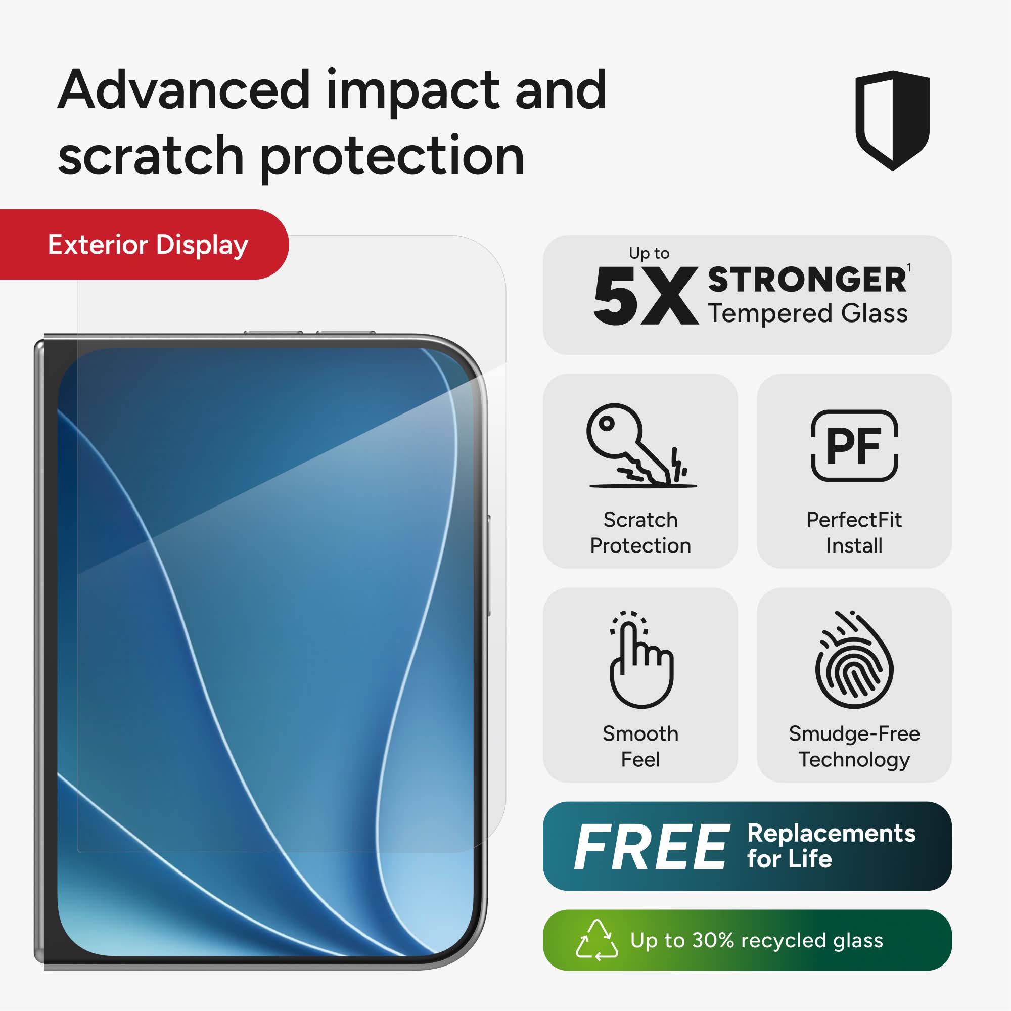 Advanced impact and scratch protection

Exterior Display

Up to 5X STRONGER Tempered Glass

Scratch Protection

PerfectFit Install

Smooth Feel

Smudge-Free Technology

FREE Replacements for Life

Up to 30% recycled glass