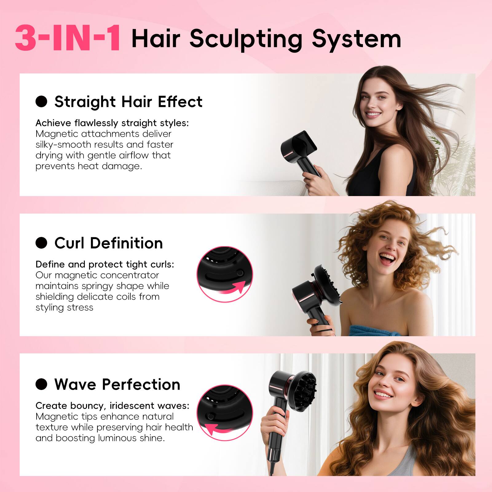 3-IN-1 Hair Sculpting System

- **Straight Hair Effect**  
  Achieve flawlessly straight styles: Magnetic attachments deliver silky-smooth results and faster drying with gentle airflow that prevents heat damage.

- **Curl Definition**  
  Define and protect tight curls: Our magnetic concentrator maintains springy shape while shielding delicate coils from styling stress.

- **Wave Perfection**  
  Create bouncy, iridescent waves: Magnetic tips enhance natural texture while preserving hair health and boosting luminous shine.