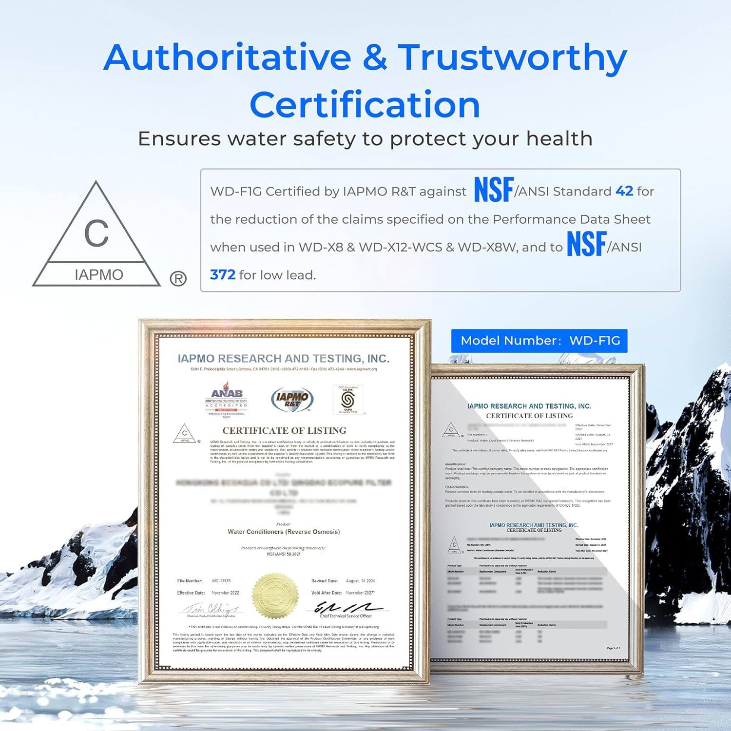 Authoritative & Trustworthy Certification  
Ensures water safety to protect your health  

WD-F1G Certified by IAPMO R&T against NSF/ANSI Standard 42 for the reduction of the claims specified on the Performance Data Sheet when used in WD-X8 & WD-X12-WCS & WD-X8W, and to NSF/ANSI 372 for low lead.  

Model Number: WD-F1G  

IAPMO RESEARCH AND TESTING, INC.  
CERTIFICATE OF LISTING  

Water Conditioners (Reverse Osmosis)  

File Number: WGC-13756  
Effective Date: November 2022  
Certified Date: August 2023  

IAPMO RESEARCH AND TESTING, INC.  
CERTIFICATE OF LISTING  

Water Conditioners (Reverse Osmosis)  

File Number: WGC-13756  
Effective Date: November 2022  
Certified Date: August 2023  

IAPMO RESEARCH AND TESTING, INC.  
CERTIFICATE OF LISTING  

Water Conditioners (Reverse Osmosis)  

File Number: WGC-13756  
Effective Date: November 2022  
Certified Date: August 2023  

IAPMO RESEARCH AND TESTING, INC.  
CERTIFICATE OF LISTING  

Water Conditioners (Reverse Osmosis)  

File Number: WGC-13756  
Effective Date: November 2022  
Certified Date: August 2023  

IAPMO RESEARCH AND TESTING, INC.  
CERTIFICATE OF LISTING  

Water Conditioners (Reverse Osmosis)  

File Number: WGC-13756  
Effective Date: November 2022  
Certified Date: August 2023  

IAPMO RESEARCH AND TESTING, INC.  
CERTIFICATE OF LISTING  

Water Conditioners (Reverse Osmosis)  

File Number: WGC-13756  
Effective Date: November 2022  
Certified Date: August 2023  

IAPMO RESEARCH AND TESTING, INC.  
CERTIFICATE OF LISTING  

Water Conditioners (Reverse Osmosis)  

File Number: WGC-13756  
Effective Date: November 2022  
Certified Date: August 2023  

IAP
