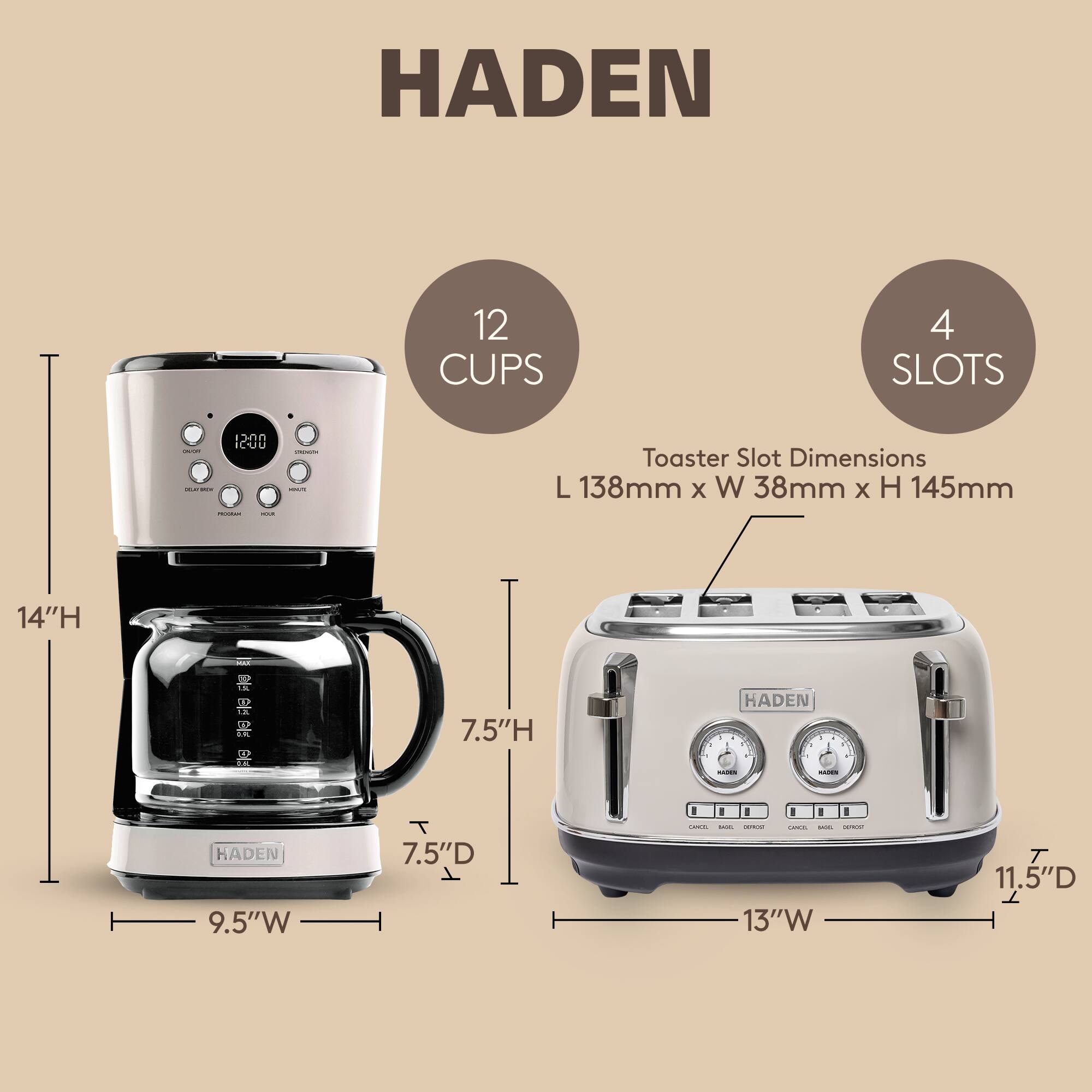 HADEN 12 CUPS 4 SLOTS

- Toaster Slot Dimensions: L 138mm x W 38mm x H 145mm
- 14"H
- 9.5"W x 7.5"D
- 13"W x 11.5"D x 7.5"H
