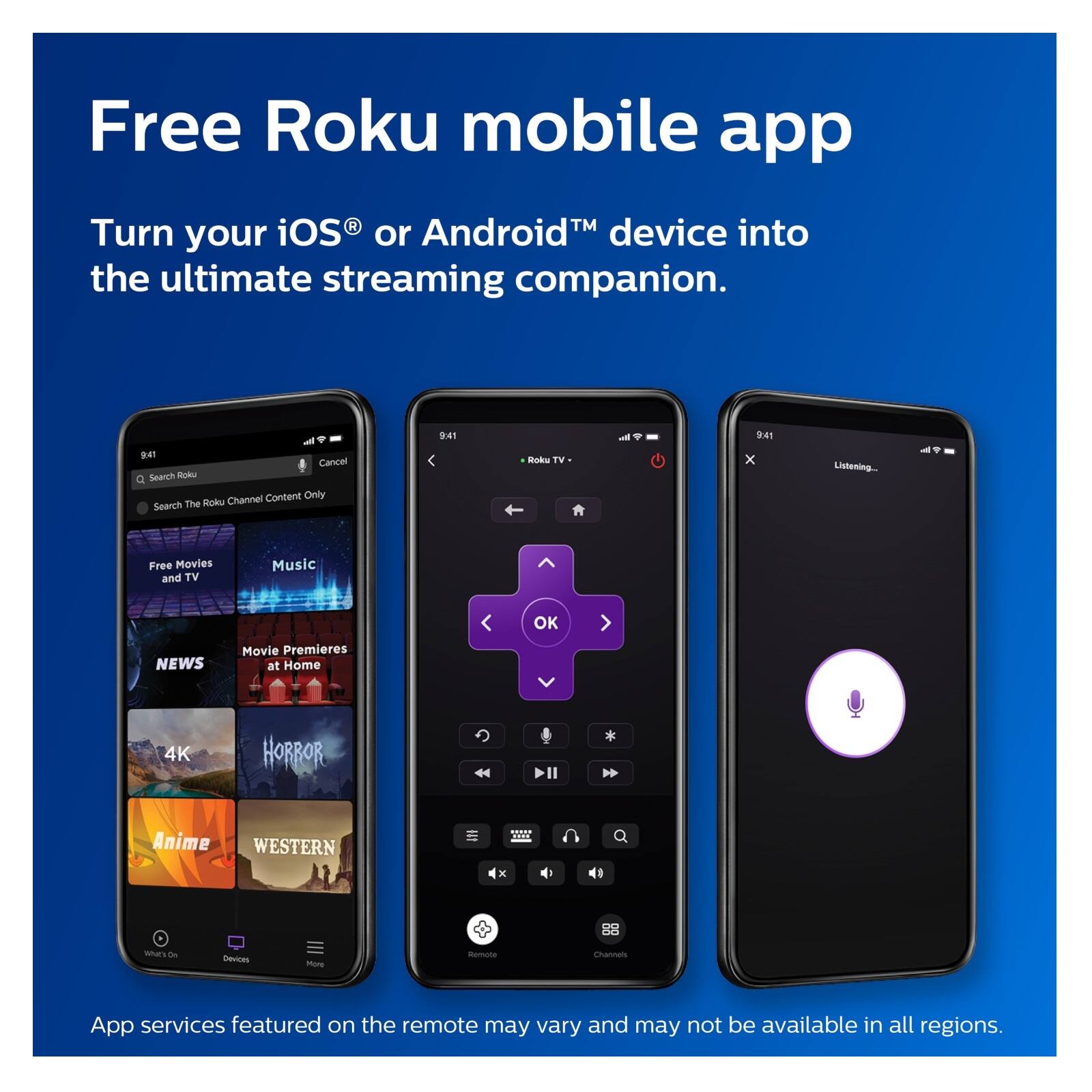 Free Roku mobile app

Turn your iOS® or Android™ device into the ultimate streaming companion.

App services featured on the remote may vary and may not be available in all regions.