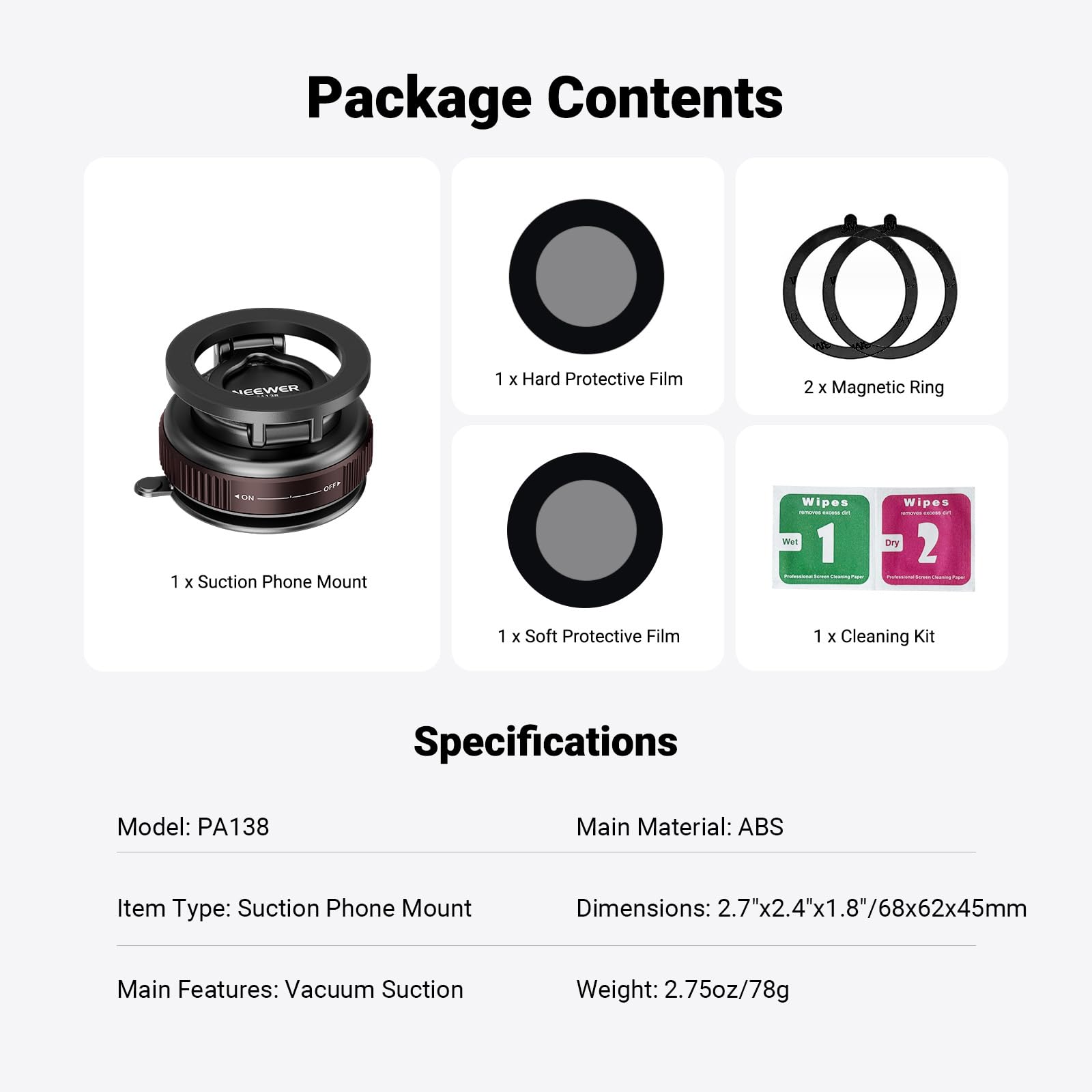 Package Contents  
- 1 x Hard Protective Film  
- 2 x Magnetic Ring  
- 1 x Suction Phone Mount  
- 1 x Soft Protective Film  
- 1 x Cleaning Kit  

Specifications  
- Model: PA138  
- Main Material: ABS  
- Item Type: Suction Phone Mount  
- Dimensions: 2.7"x2.4"x1.8"/68x62x45mm  
- Main Features: Vacuum Suction  
- Weight: 2.75oz/78g