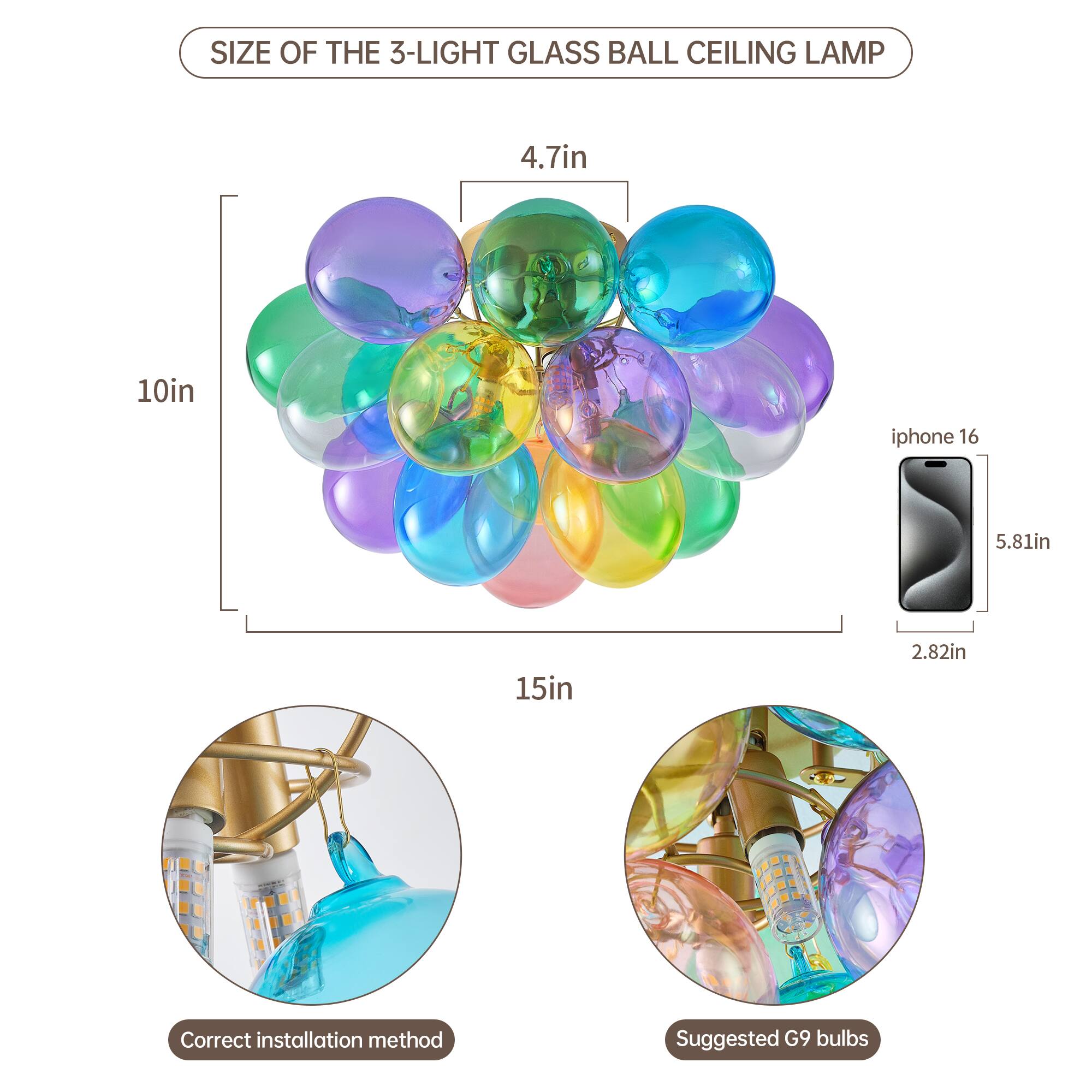 SIZE OF THE 3-LIGHT GLASS BALL CEILING LAMP

- 4.7in
- 10in
- 15in

iPhone 16
- 5.81in
- 2.82in

Correct installation method

Suggested G9 bulbs