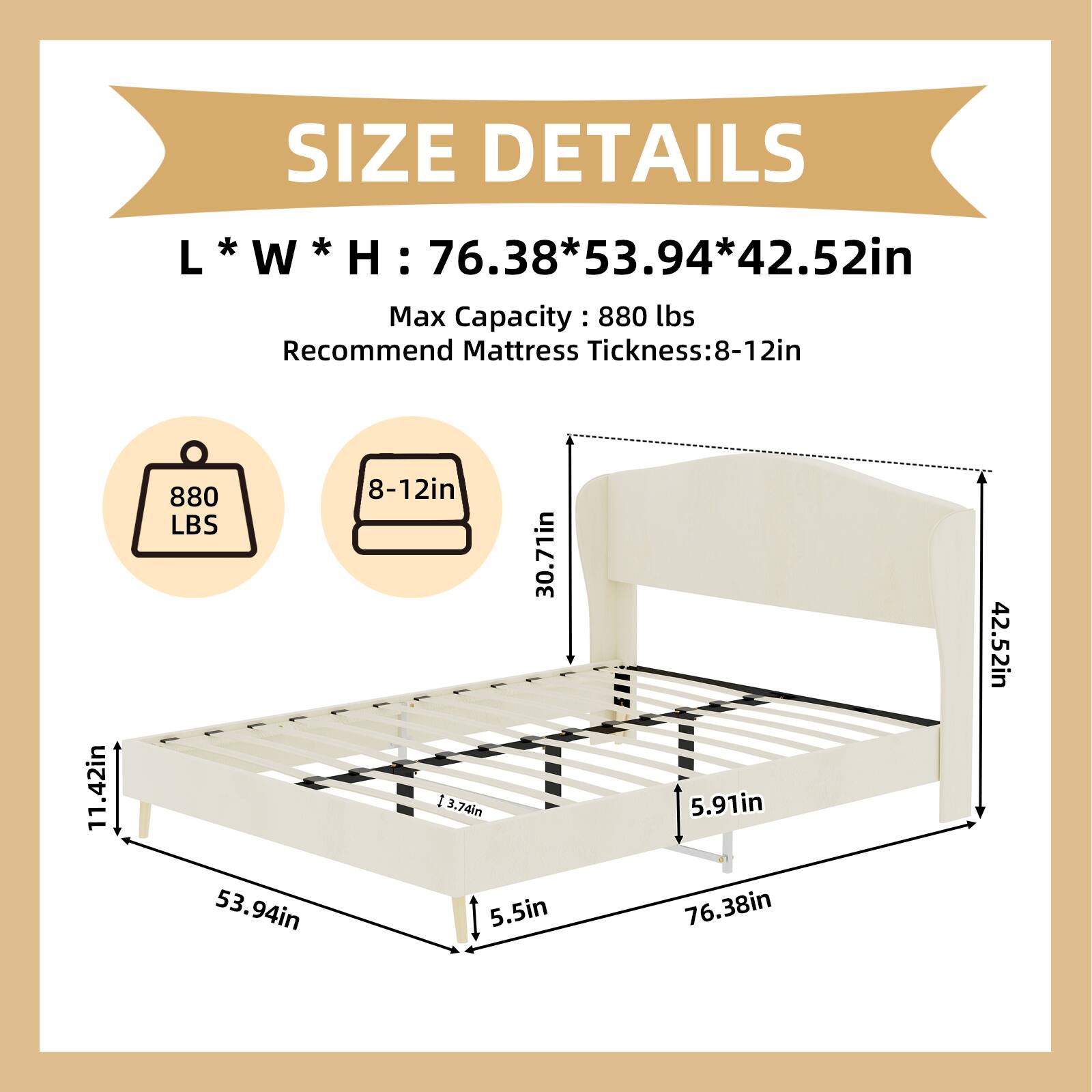 SIZE DETAILS  
L * W * H : 76.38 * 53.94 * 42.52in  
Max Capacity : 880 lbs  
Recommend Mattress Thickness: 8-12in  

880 LBS  
8-12in  

30.71in  
5.91in  
42.52in  
5.5in  
76.38in