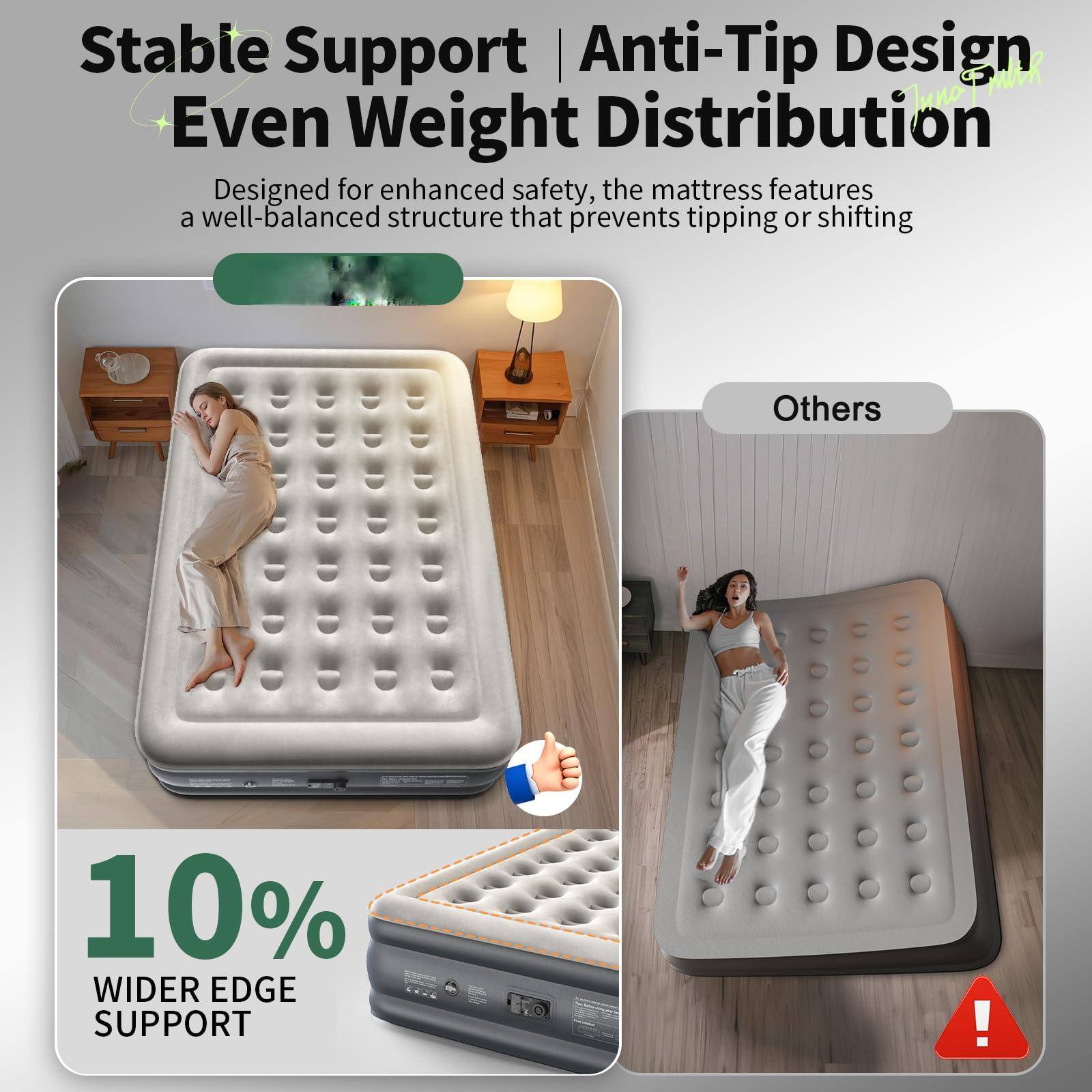 Stable Support | Anti-Tip Design | Even Weight Distribution

Designed for enhanced safety, the mattress features a well-balanced structure that prevents tipping or shifting.

10% WIDER EDGE SUPPORT