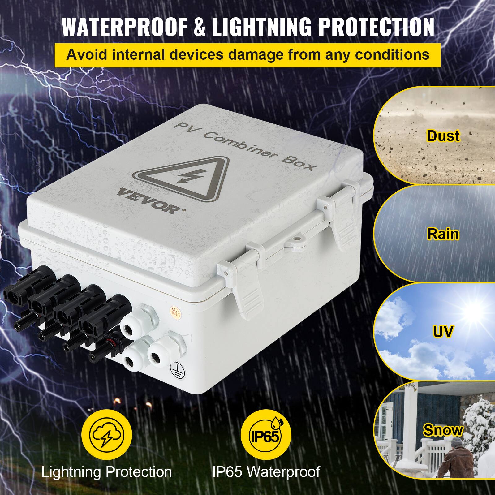 WATERPROOF & LIGHTNING PROTECTION  
Avoid internal devices damage from any conditions  

PV Combiner Box  
VEVOR  

Dust  
Rain  
UV  
Snow  

Lightning Protection  
IP65 Waterproof