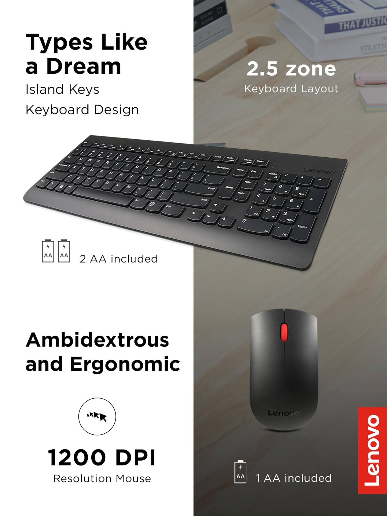 Types Like a Dream  
Island Keys Keyboard Design  

2.5 zone Keyboard Layout  

2 AA included  

Ambidextrous and Ergonomic  

1200 DPI Resolution Mouse  

1 AA included  

Lenovo
