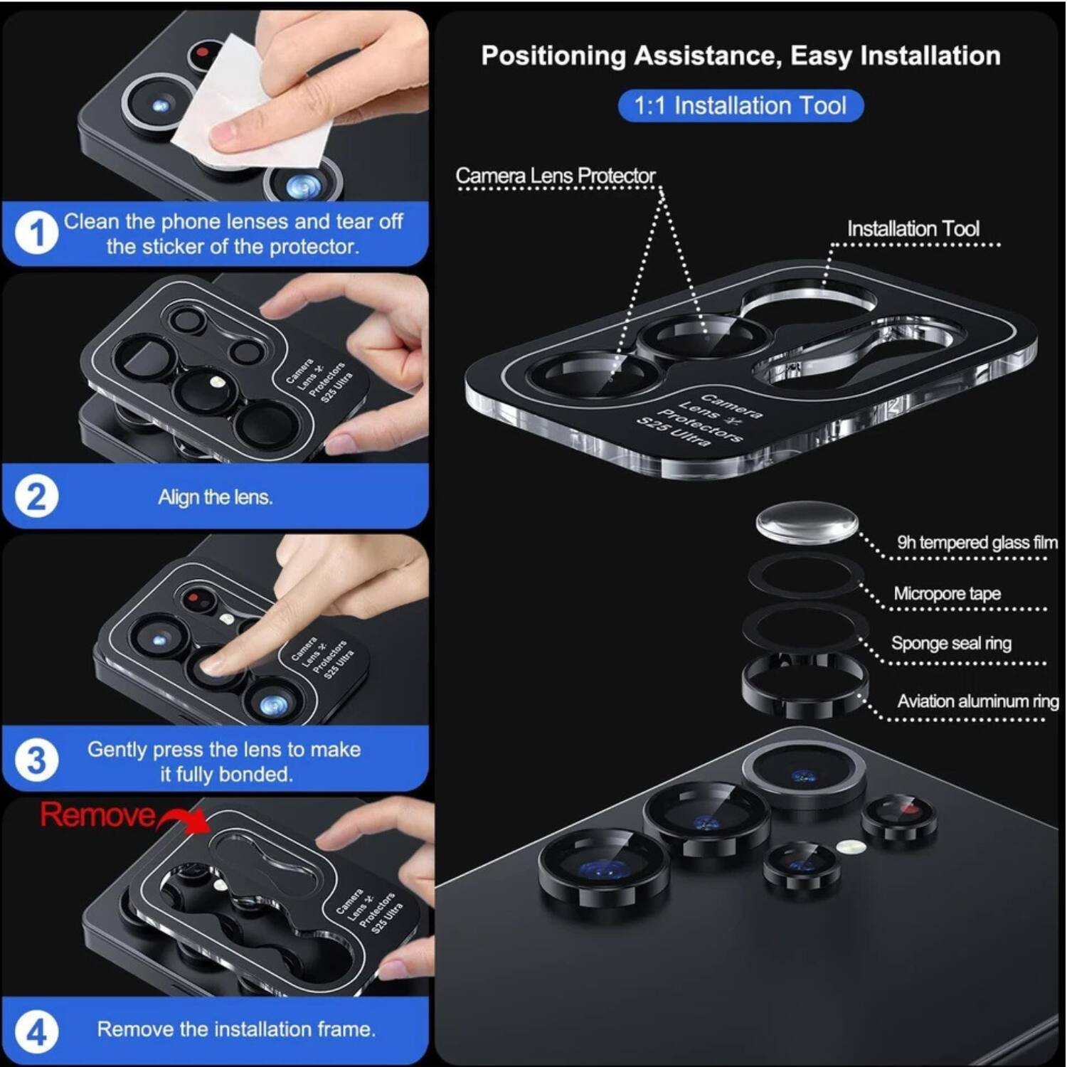 Positioning Assistance, Easy Installation

1:1 Installation Tool

1. Clean the phone lenses and tear off the sticker of the protector.
2. Align the lens.
3. Gently press the lens to make it fully bonded.
4. Remove the installation frame.

Camera Lens Protector
- 9h tempered glass film
- Micropore tape
- Sponge seal ring
- Aviation aluminum ring