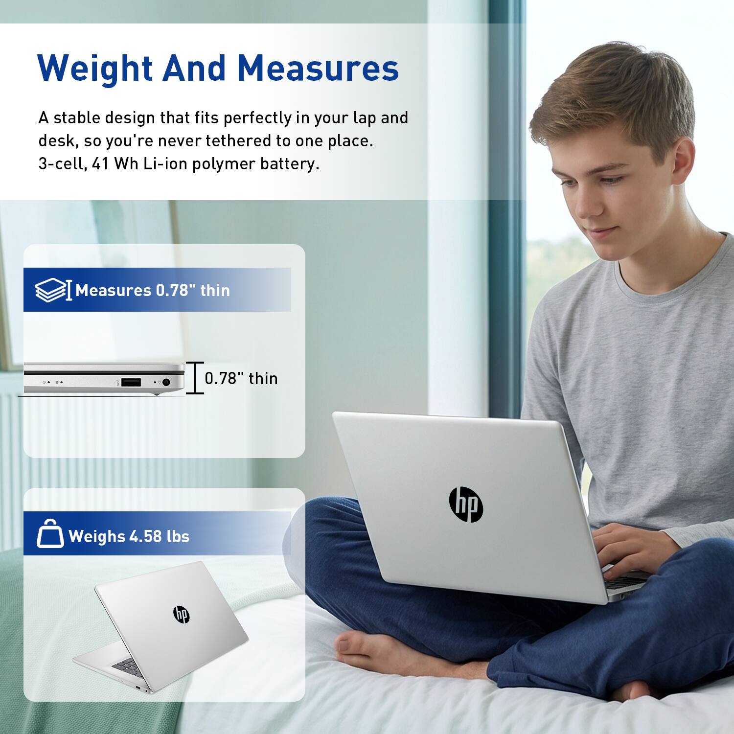 Weight And Measures

A stable design that fits perfectly in your lap and desk, so you're never tethered to one place. 3-cell, 41 Wh Li-ion polymer battery.

Measures 0.78" thin

Weighs 4.58 lbs