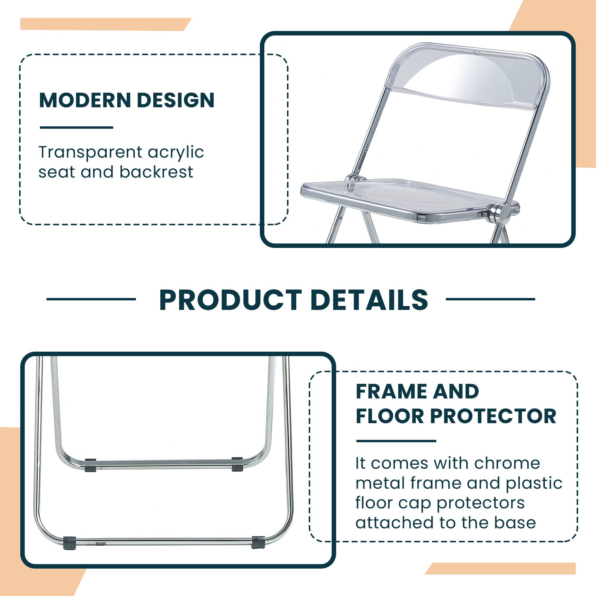 MODERN DESIGN  
Transparent acrylic seat and backrest  

PRODUCT DETAILS  

FRAME AND FLOOR PROTECTOR  
It comes with chrome metal frame and plastic floor cap protectors attached to the base