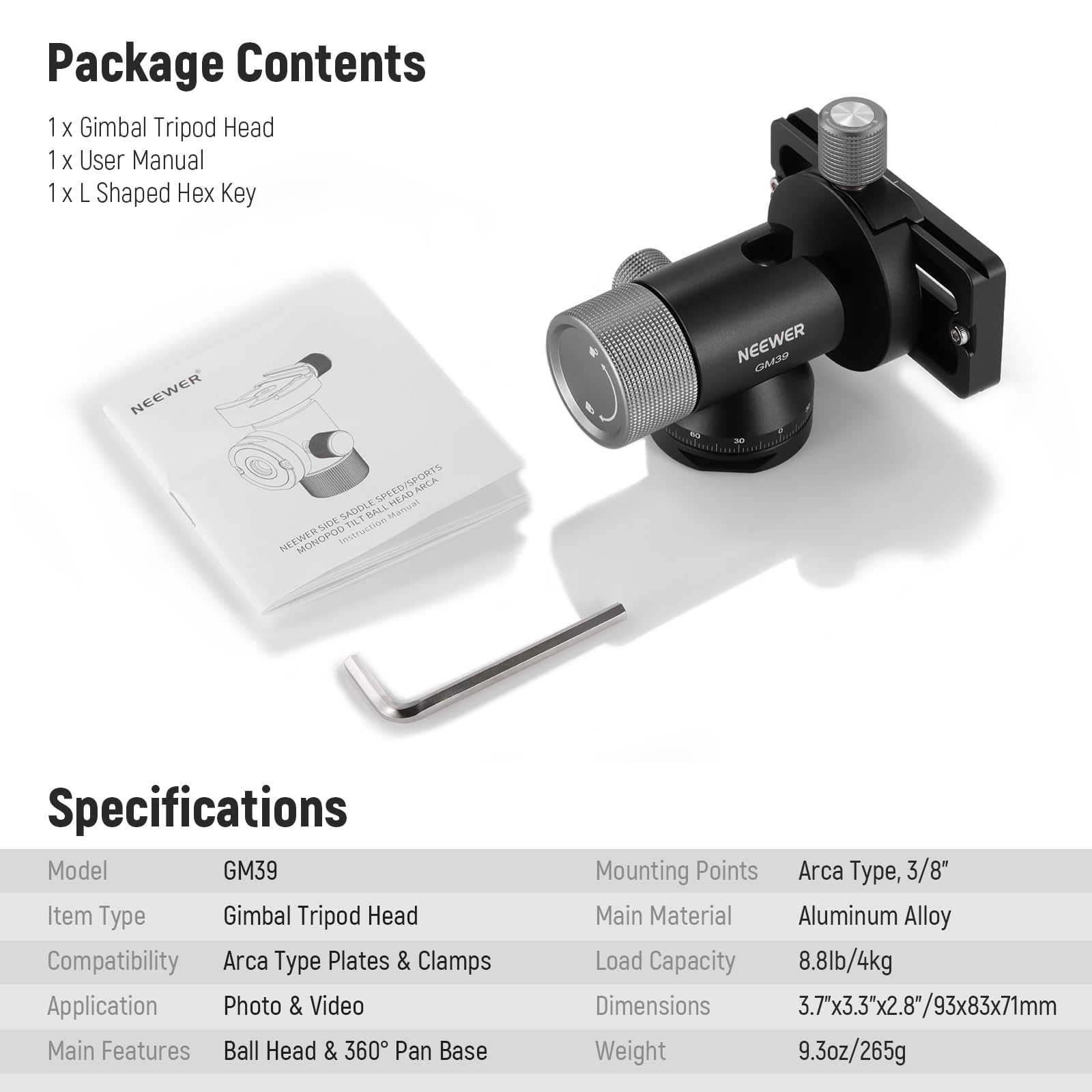 Package Contents  
1 x Gimbal Tripod Head  
1 x User Manual  
1 x L Shaped Hex Key  

Specifications  
Model: GM39  
Item Type: Gimbal Tripod Head  
Compatibility: Arca Type Plates & Clamps  
Application: Photo & Video  
Main Features: Ball Head & 360° Pan Base  
Mounting Points: Arca Type, 3/8"  
Main Material: Aluminum Alloy  
Load Capacity: 8.8lb/4kg  
Dimensions: 3.7"x3.3"x2.8"/93x83x71mm  
Weight: 9.3oz/265g