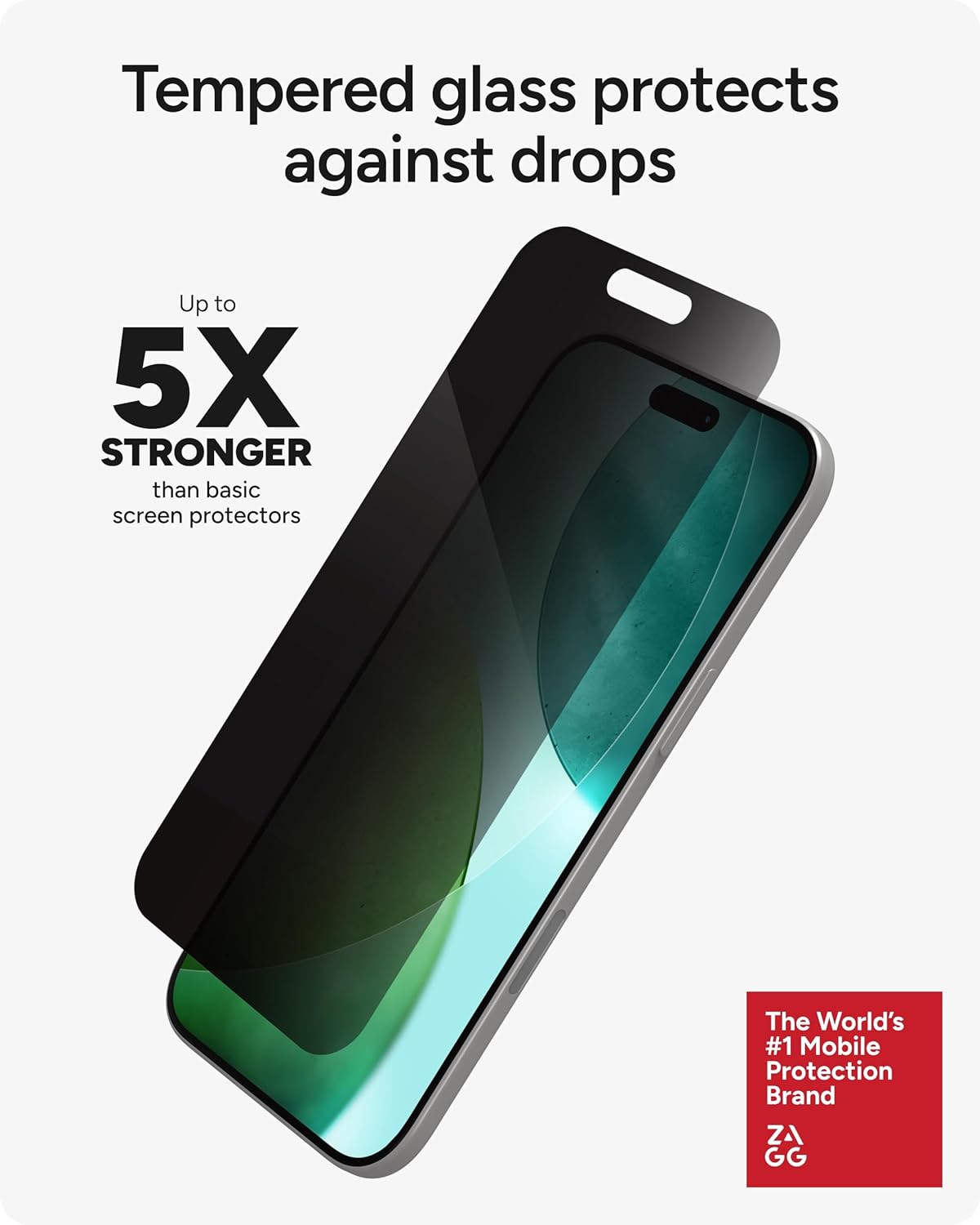 Tempered glass protects against drops

Up to 5X STRONGER than basic screen protectors

The World's #1 Mobile Protection Brand ZAGG