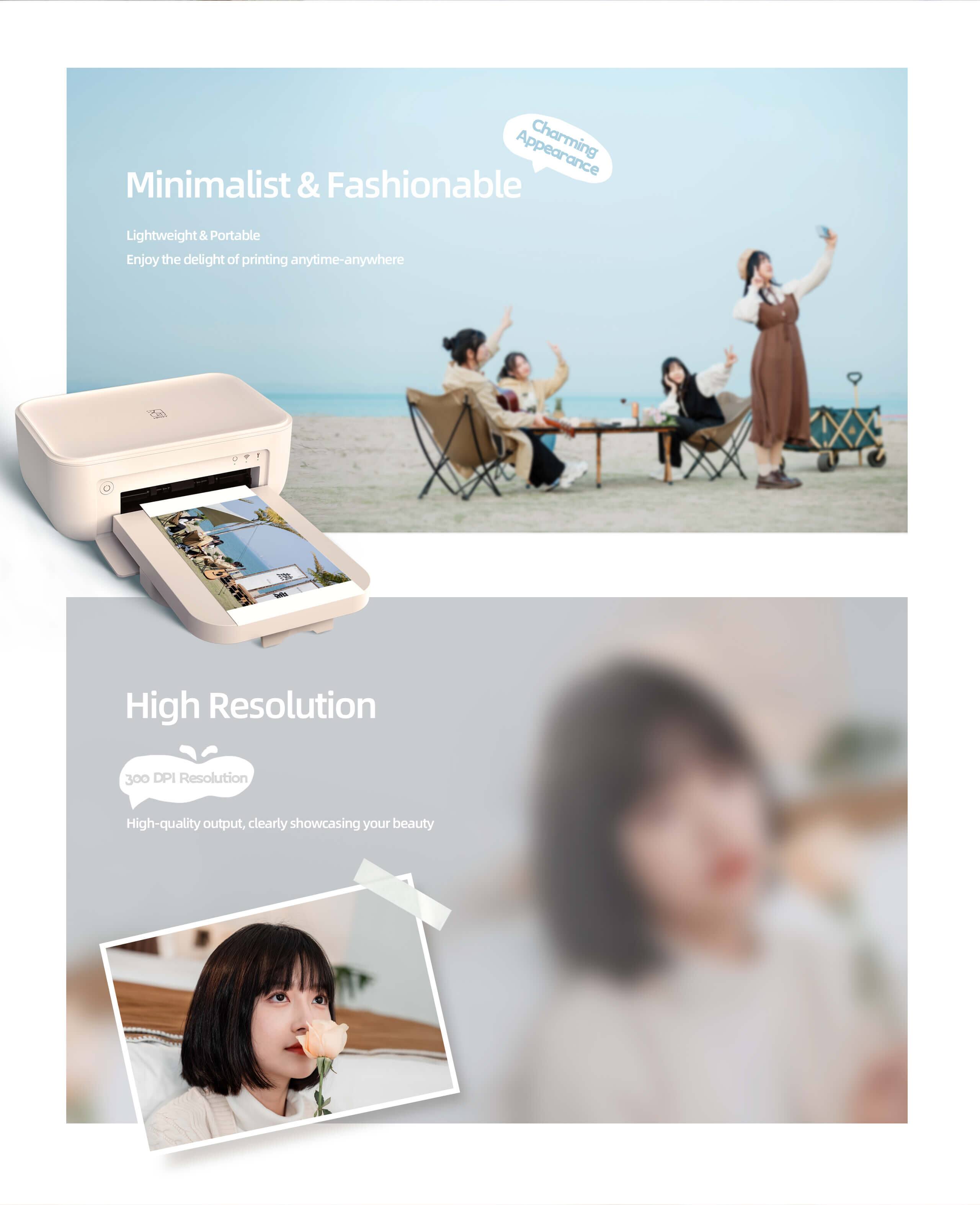 Charming Minimalist & Fashionable Lightweight & Portable  
Enjoy the delight of printing anytime-anywhere  

High Resolution  
300 DPI Resolution  
High-quality output, clearly showcasing your beauty