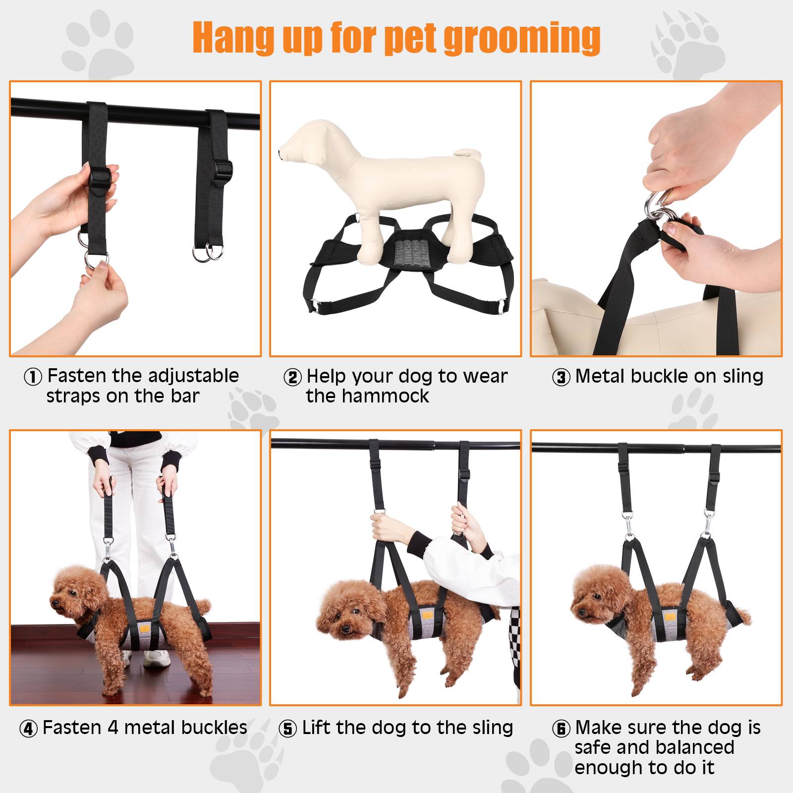 1. Hang up for pet grooming
2. Fasten the adjustable straps on the bar
3. Help your dog to wear the hammock
4. Metal buckle on sling
5. Fasten 4 metal buckles
6. Lift the dog to the sling
7. Make sure the dog is safe and balanced enough to do it
