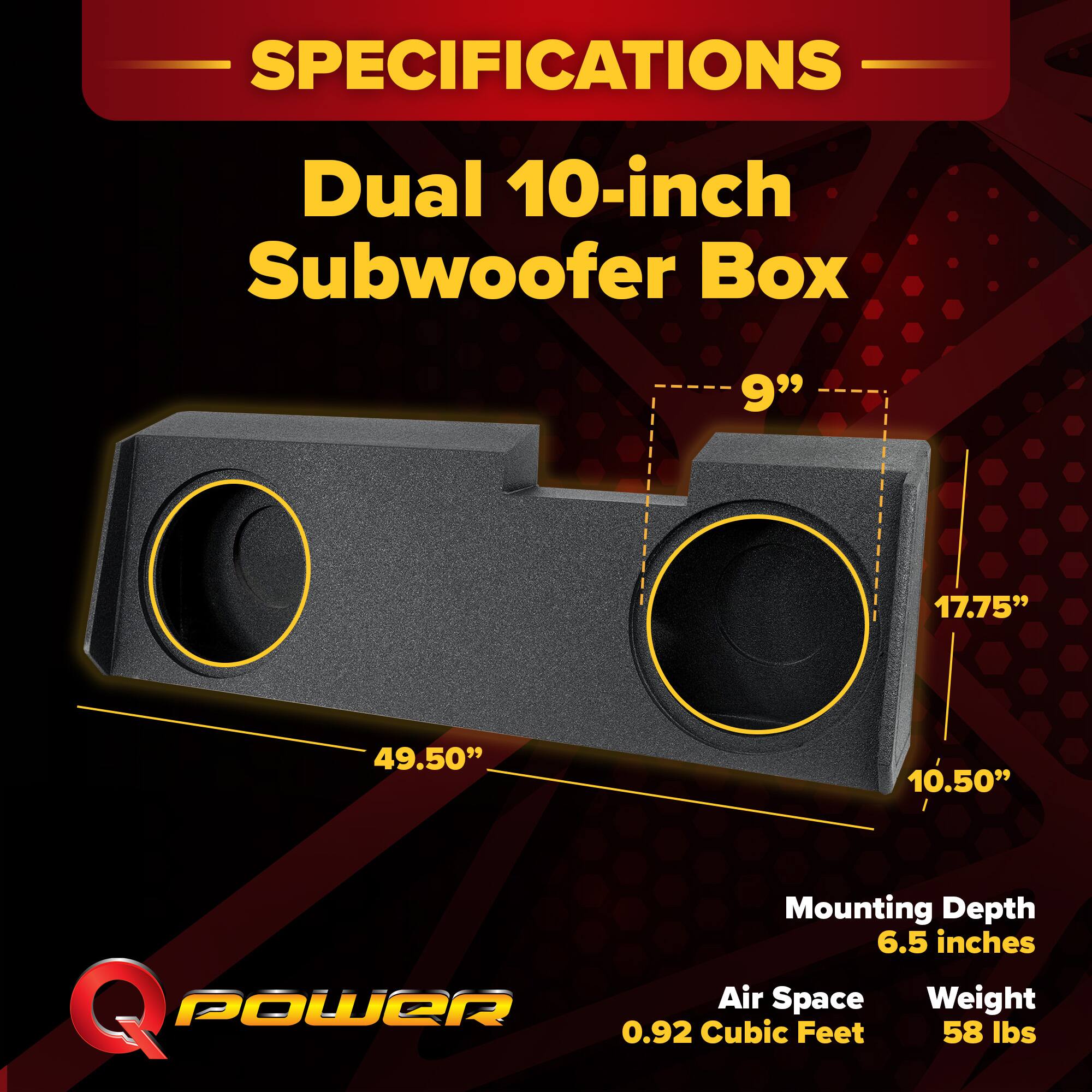 SPECIFICATIONS  
Dual 10-inch Subwoofer Box  
9" x 17.75" x 49.50" x 10.50"  
Mounting Depth: 6.5 inches  
Air Space: 0.92 Cubic Feet  
Weight: 58 lbs