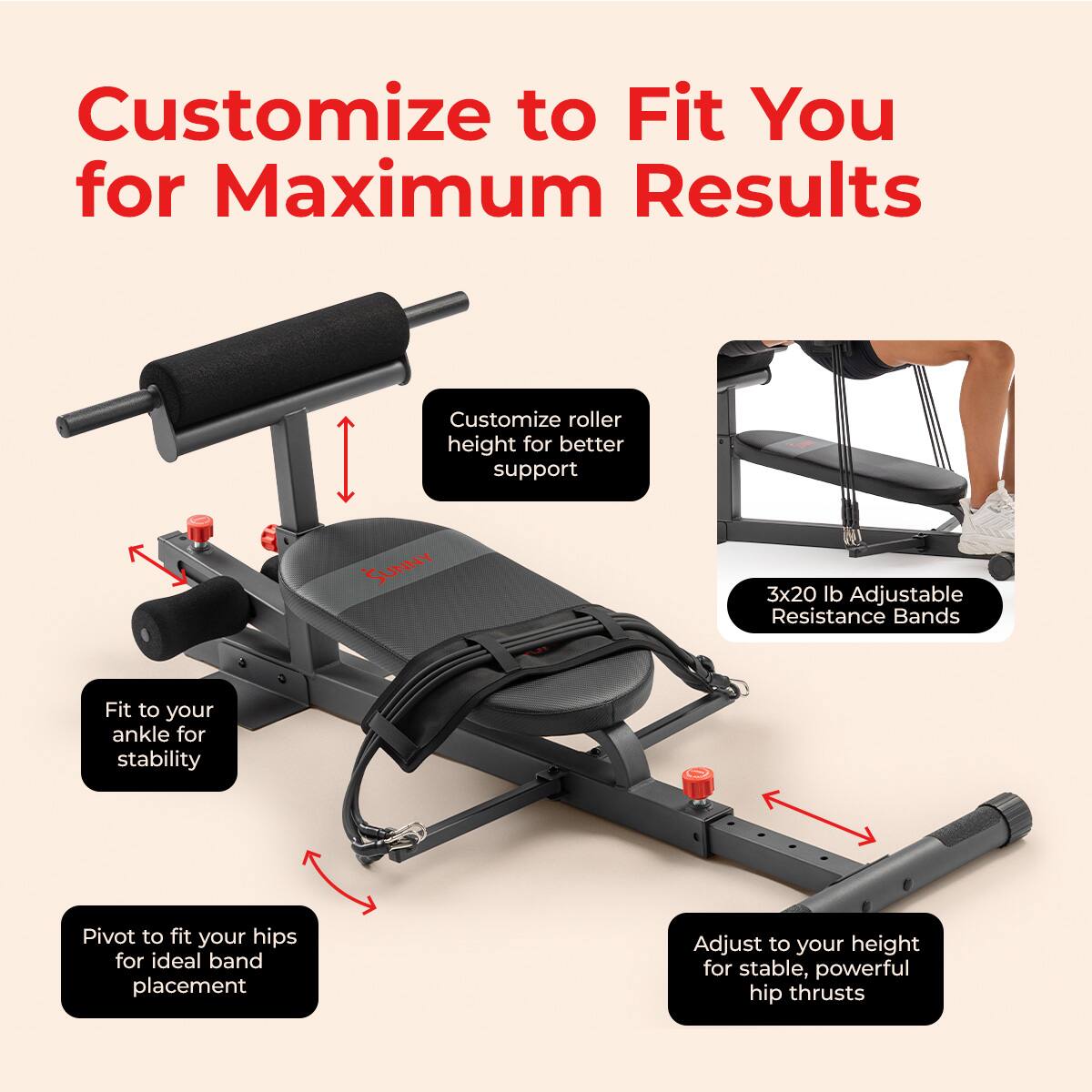 Customize to Fit You for Maximum Results

- Customize roller height for better support
- Fit to your ankle for stability
- Pivot to fit your hips for ideal band placement
- Adjust to your height for stable, powerful hip thrusts
- 3x20 lb Adjustable Resistance Bands