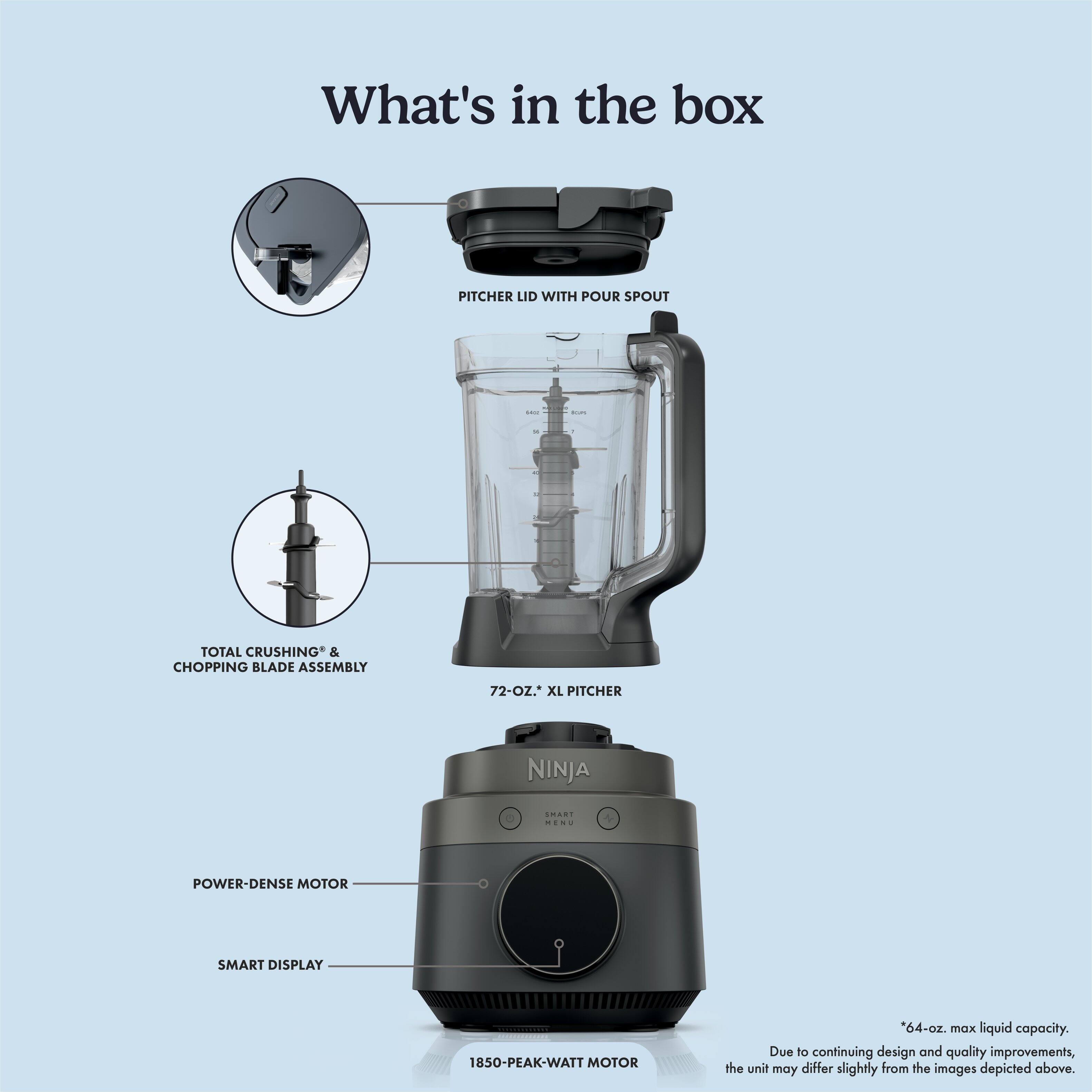 What's in the box

- PITCHER LID WITH POUR SPOUT
- TOTAL CRUSHING & CHOPPING BLADE ASSEMBLY
- 72-OZ. XL PITCHER
- NINJA
- SMART MENU
- POWER-DENSE MOTOR
- SMART DISPLAY
- 1850-PEAK-WATT MOTOR

*64-oz. max liquid capacity. Due to continuing design and quality improvements, the unit may differ slightly from the images depicted above.