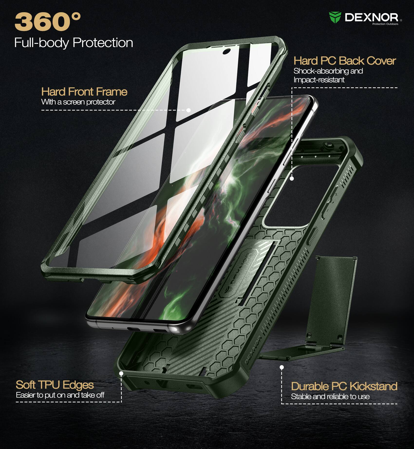 360° Full-body Protection

- Hard Front Frame
  - With a screen protector

- Hard PC Back Cover
  - Shock-absorbing and Impact-resistant

- Soft TPU Edges
  - Easier to put on and take off

- Durable PC Kickstand
  - Stable and reliable to use

DEXNOR
Protection Outfitters