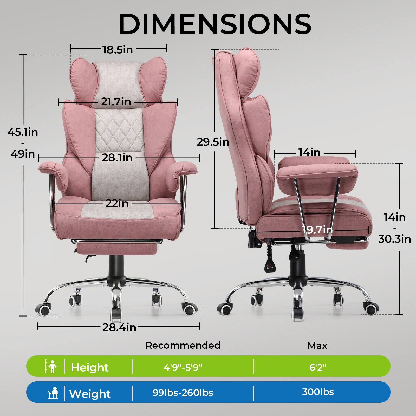 DIMENSIONS

- Width: 45.1in - 49in
- Depth: 28.1in
- Height: 21.7in
- Armrest Height: 18.5in
- Seat Height: 22in
- Seat Depth: 29.5in
- Back Height: 29.5in
- Seat Width: 14in
- Armrest Width: 19.7in
- Base Width: 28.4in
- Base Height: 14in - 30.3in

Recommended Max Height | Weight
- Height: 4'9"-5'9" | 6'2"
- Weight: 99lbs-260lbs | 300lbs