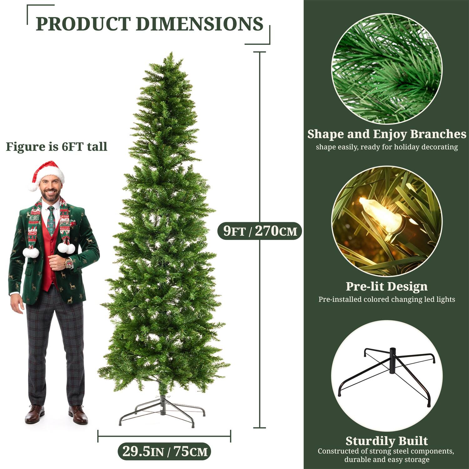 **PRODUCT DIMENSIONS**

- Figure is 6FT tall
- 9FT / 270CM
- 29.5IN / 75CM

**Shape and Enjoy Branches**
- Shape easily, ready for holiday decorating

**Pre-lit Design**
- Pre-installed colored changing LED lights

**Sturdily Built**
- Constructed of strong steel components, durable and easy storage
