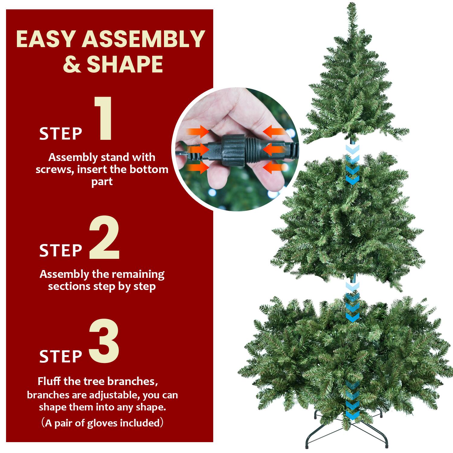 EASY ASSEMBLY & SHAPE

1. STEP
   Assembly stand with screws, insert the bottom part

2. STEP
   Assembly the remaining sections step by step

3. STEP
   Fluff the tree branches, branches are adjustable, you can shape them into any shape.
   (A pair of gloves included)